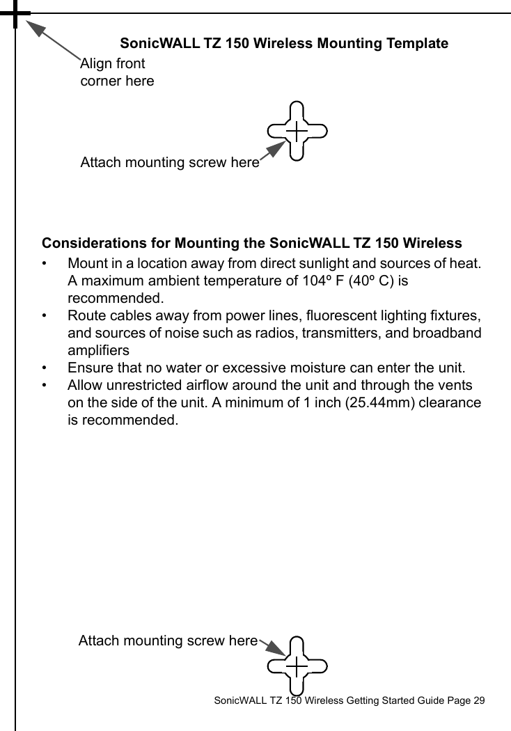          SonicWALL TZ 150 Wireless Getting Started Guide Page 29SonicWALL TZ 150 Wireless Mounting TemplateAlign front corner hereAttach mounting screw hereConsiderations for Mounting the SonicWALL TZ 150 Wireless• Mount in a location away from direct sunlight and sources of heat. A maximum ambient temperature of 104º F (40º C) is recommended.• Route cables away from power lines, fluorescent lighting fixtures, and sources of noise such as radios, transmitters, and broadband amplifiers• Ensure that no water or excessive moisture can enter the unit.• Allow unrestricted airflow around the unit and through the vents on the side of the unit. A minimum of 1 inch (25.44mm) clearance is recommended.Attach mounting screw here