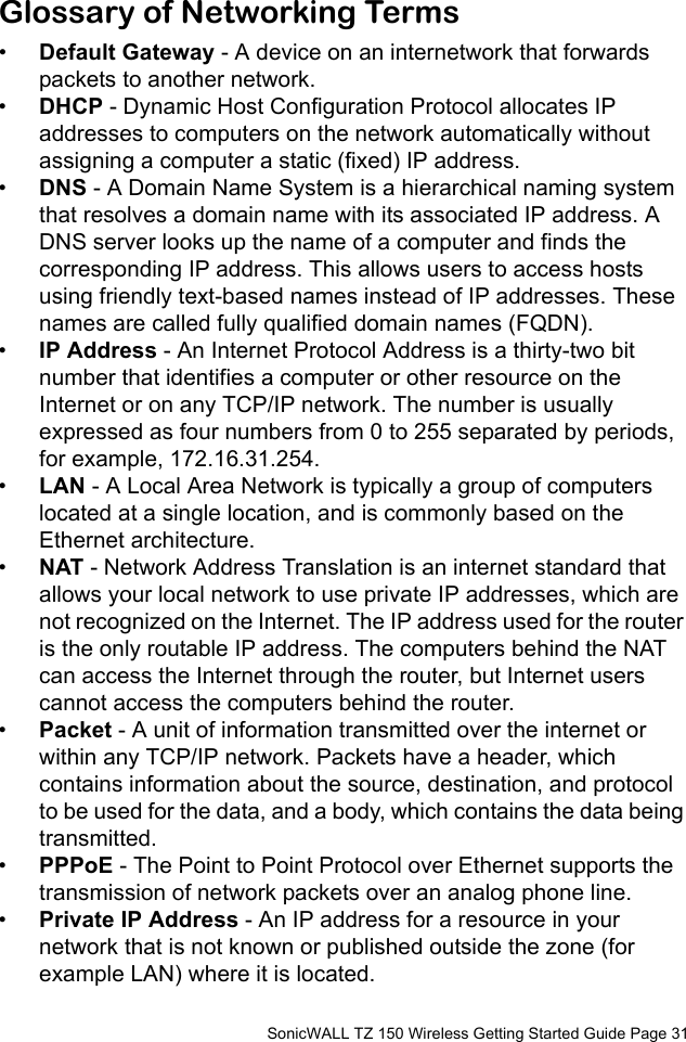          SonicWALL TZ 150 Wireless Getting Started Guide Page 31Glossary of Networking Terms•Default Gateway - A device on an internetwork that forwards packets to another network. •DHCP - Dynamic Host Configuration Protocol allocates IP addresses to computers on the network automatically without assigning a computer a static (fixed) IP address. •DNS - A Domain Name System is a hierarchical naming system that resolves a domain name with its associated IP address. A DNS server looks up the name of a computer and finds the corresponding IP address. This allows users to access hosts using friendly text-based names instead of IP addresses. These names are called fully qualified domain names (FQDN).•IP Address - An Internet Protocol Address is a thirty-two bit number that identifies a computer or other resource on the Internet or on any TCP/IP network. The number is usually expressed as four numbers from 0 to 255 separated by periods, for example, 172.16.31.254. •LAN - A Local Area Network is typically a group of computers located at a single location, and is commonly based on the Ethernet architecture.•NAT - Network Address Translation is an internet standard that allows your local network to use private IP addresses, which are not recognized on the Internet. The IP address used for the router is the only routable IP address. The computers behind the NAT can access the Internet through the router, but Internet users cannot access the computers behind the router. •Packet - A unit of information transmitted over the internet or within any TCP/IP network. Packets have a header, which contains information about the source, destination, and protocol to be used for the data, and a body, which contains the data being transmitted. •PPPoE - The Point to Point Protocol over Ethernet supports the transmission of network packets over an analog phone line.•Private IP Address - An IP address for a resource in your network that is not known or published outside the zone (for example LAN) where it is located.