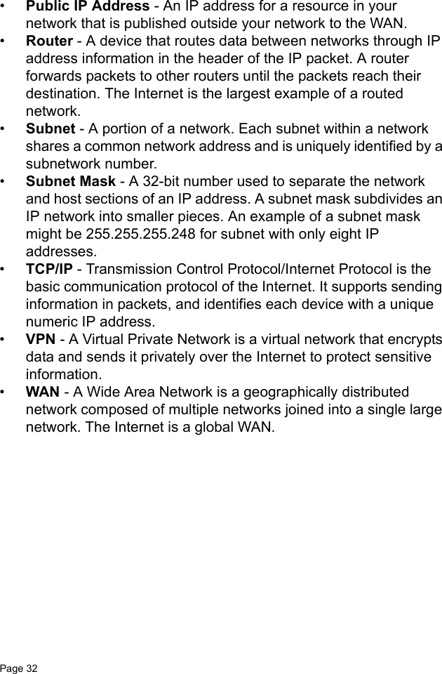Page 32   •Public IP Address - An IP address for a resource in your network that is published outside your network to the WAN.•Router - A device that routes data between networks through IP address information in the header of the IP packet. A router forwards packets to other routers until the packets reach their destination. The Internet is the largest example of a routed network.•Subnet - A portion of a network. Each subnet within a network shares a common network address and is uniquely identified by a subnetwork number.•Subnet Mask - A 32-bit number used to separate the network and host sections of an IP address. A subnet mask subdivides an IP network into smaller pieces. An example of a subnet mask might be 255.255.255.248 for subnet with only eight IP addresses. •TCP/IP - Transmission Control Protocol/Internet Protocol is the basic communication protocol of the Internet. It supports sending information in packets, and identifies each device with a unique numeric IP address. •VPN - A Virtual Private Network is a virtual network that encrypts data and sends it privately over the Internet to protect sensitive information.•WAN - A Wide Area Network is a geographically distributed network composed of multiple networks joined into a single large network. The Internet is a global WAN.