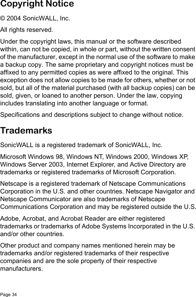 Page 34   Copyright Notice© 2004 SonicWALL, Inc.All rights reserved.Under the copyright laws, this manual or the software described within, can not be copied, in whole or part, without the written consent of the manufacturer, except in the normal use of the software to make a backup copy. The same proprietary and copyright notices must be affixed to any permitted copies as were affixed to the original. This exception does not allow copies to be made for others, whether or not sold, but all of the material purchased (with all backup copies) can be sold, given, or loaned to another person. Under the law, copying includes translating into another language or format.Specifications and descriptions subject to change without notice.TrademarksSonicWALL is a registered trademark of SonicWALL, Inc. Microsoft Windows 98, Windows NT, Windows 2000, Windows XP, Windows Server 2003, Internet Explorer, and Active Directory are trademarks or registered trademarks of Microsoft Corporation.Netscape is a registered trademark of Netscape Communications Corporation in the U.S. and other countries. Netscape Navigator and Netscape Communicator are also trademarks of Netscape Communications Corporation and may be registered outside the U.S.Adobe, Acrobat, and Acrobat Reader are either registered trademarks or trademarks of Adobe Systems Incorporated in the U.S. and/or other countries.Other product and company names mentioned herein may be trademarks and/or registered trademarks of their respective companies and are the sole property of their respective manufacturers.