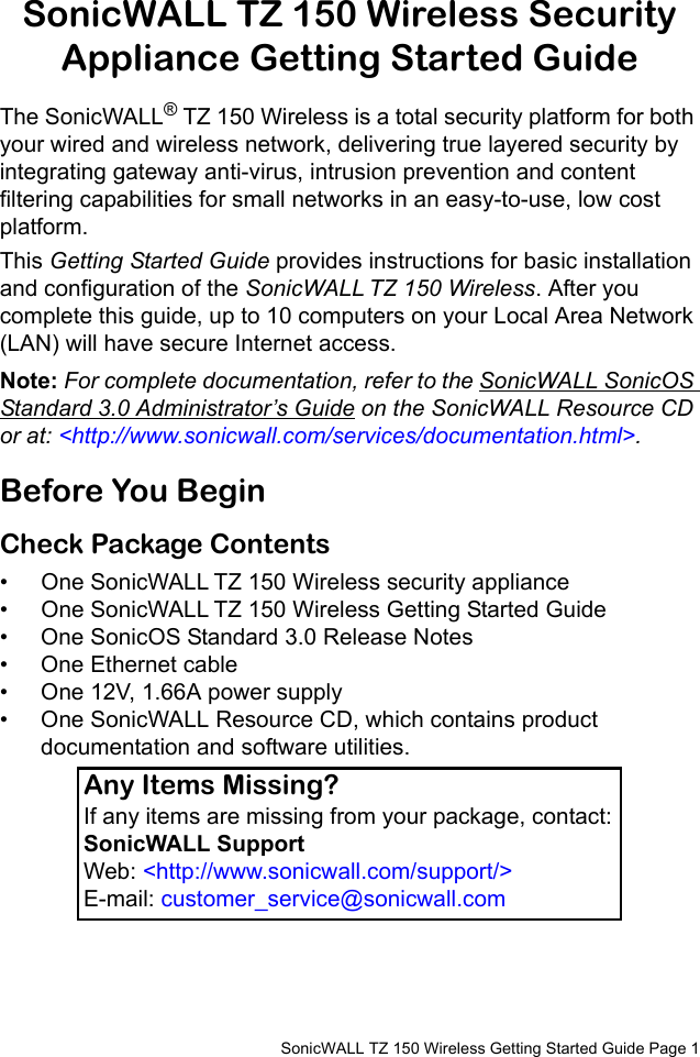         SonicWALL TZ 150 Wireless Getting Started Guide Page 1SonicWALL TZ 150 Wireless Security Appliance Getting Started GuideThe SonicWALL® TZ 150 Wireless is a total security platform for both your wired and wireless network, delivering true layered security by integrating gateway anti-virus, intrusion prevention and content filtering capabilities for small networks in an easy-to-use, low cost platform. This Getting Started Guide provides instructions for basic installation and configuration of the SonicWALL TZ 150 Wireless. After you complete this guide, up to 10 computers on your Local Area Network (LAN) will have secure Internet access.Note: For complete documentation, refer to the SonicWALL SonicOS Standard 3.0 Administrator’s Guide on the SonicWALL Resource CD or at: &lt;http://www.sonicwall.com/services/documentation.html&gt;.Before You BeginCheck Package Contents • One SonicWALL TZ 150 Wireless security appliance• One SonicWALL TZ 150 Wireless Getting Started Guide• One SonicOS Standard 3.0 Release Notes• One Ethernet cable• One 12V, 1.66A power supply• One SonicWALL Resource CD, which contains product documentation and software utilities. Any Items Missing?If any items are missing from your package, contact:SonicWALL Support Web: &lt;http://www.sonicwall.com/support/&gt; E-mail: customer_service@sonicwall.com