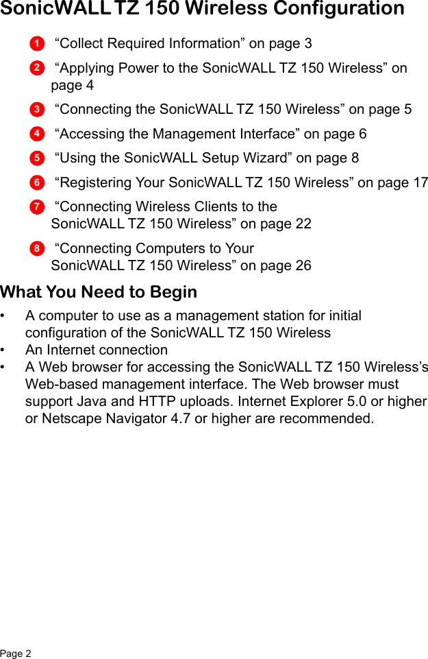 Page 2   SonicWALL TZ 150 Wireless Configuration “Collect Required Information” on page 3 “Applying Power to the SonicWALL TZ 150 Wireless” on page 4  “Connecting the SonicWALL TZ 150 Wireless” on page 5  “Accessing the Management Interface” on page 6  “Using the SonicWALL Setup Wizard” on page 8  “Registering Your SonicWALL TZ 150 Wireless” on page 17  “Connecting Wireless Clients to the SonicWALL TZ 150 Wireless” on page 22  “Connecting Computers to Your SonicWALL TZ 150 Wireless” on page 26What You Need to Begin• A computer to use as a management station for initial configuration of the SonicWALL TZ 150 Wireless• An Internet connection• A Web browser for accessing the SonicWALL TZ 150 Wireless’s Web-based management interface. The Web browser must support Java and HTTP uploads. Internet Explorer 5.0 or higher or Netscape Navigator 4.7 or higher are recommended.12345678