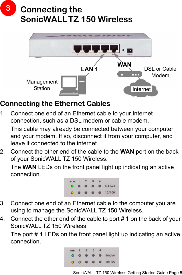          SonicWALL TZ 150 Wireless Getting Started Guide Page 5Connecting the SonicWALL TZ 150 Wireless Connecting the Ethernet Cables1. Connect one end of an Ethernet cable to your Internet connection, such as a DSL modem or cable modem. This cable may already be connected between your computer and your modem. If so, disconnect it from your computer, and leave it connected to the internet.2. Connect the other end of the cable to the WAN port on the back of your SonicWALL TZ 150 Wireless. The WAN LEDs on the front panel light up indicating an active connection.3. Connect one end of an Ethernet cable to the computer you are using to manage the SonicWALL TZ 150 Wireless. 4. Connect the other end of the cable to port # 1 on the back of your SonicWALL TZ 150 Wireless. The port # 1 LEDs on the front panel light up indicating an active connection.3Management StationLAN 1 WAN DSL or Cable ModemInternet