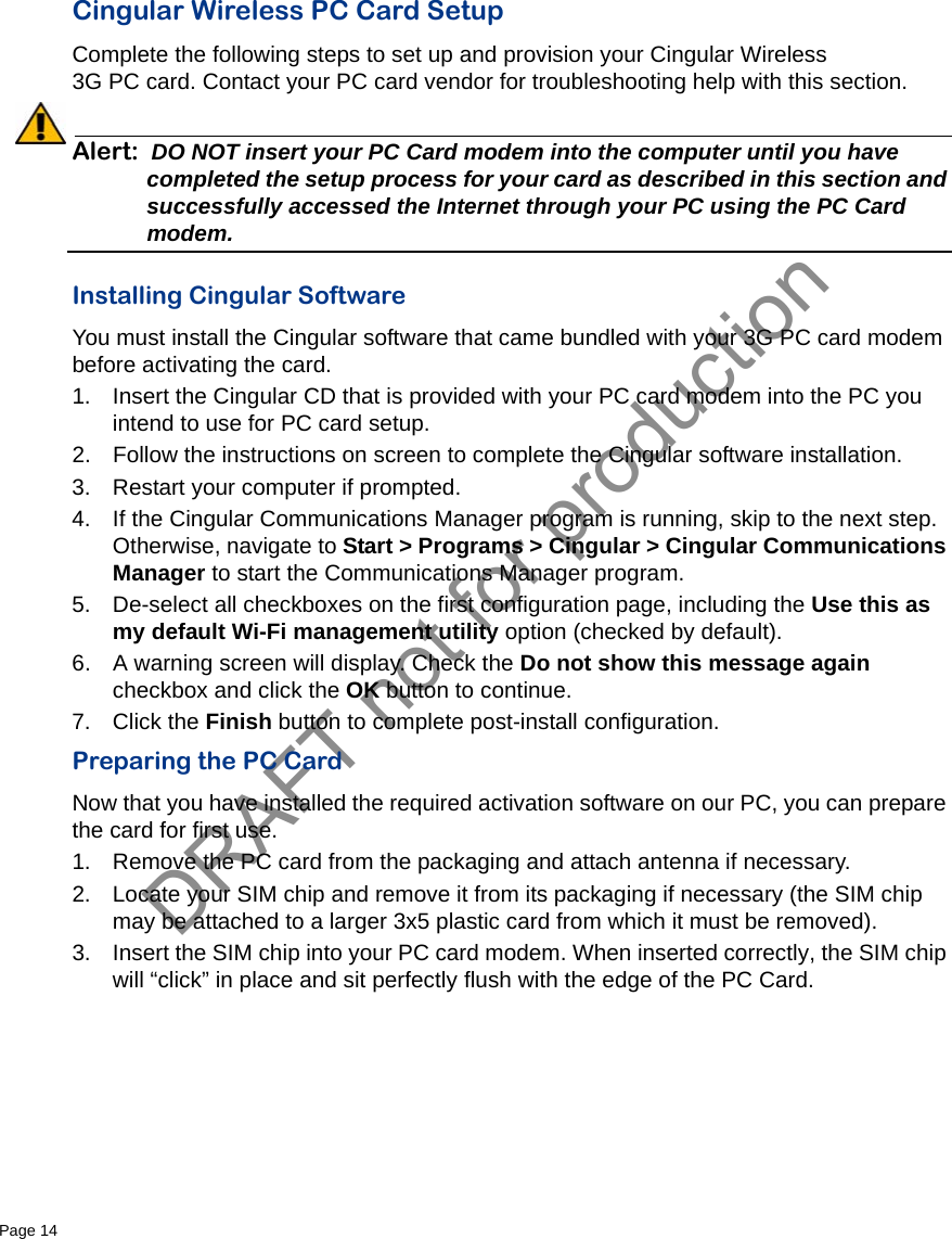 DRAFT not for productionPage 14   Cingular Wireless PC Card SetupComplete the following steps to set up and provision your Cingular Wireless 3G PC card. Contact your PC card vendor for troubleshooting help with this section.Alert: DO NOT insert your PC Card modem into the computer until you have completed the setup process for your card as described in this section and successfully accessed the Internet through your PC using the PC Card modem. Installing Cingular SoftwareYou must install the Cingular software that came bundled with your 3G PC card modem before activating the card.1. Insert the Cingular CD that is provided with your PC card modem into the PC you intend to use for PC card setup.2. Follow the instructions on screen to complete the Cingular software installation.3. Restart your computer if prompted.4. If the Cingular Communications Manager program is running, skip to the next step. Otherwise, navigate to Start &gt; Programs &gt; Cingular &gt; Cingular Communications Manager to start the Communications Manager program.5. De-select all checkboxes on the first configuration page, including the Use this as my default Wi-Fi management utility option (checked by default).6. A warning screen will display. Check the Do not show this message again checkbox and click the OK button to continue.7. Click the Finish button to complete post-install configuration.Preparing the PC CardNow that you have installed the required activation software on our PC, you can prepare the card for first use.1. Remove the PC card from the packaging and attach antenna if necessary.2. Locate your SIM chip and remove it from its packaging if necessary (the SIM chip may be attached to a larger 3x5 plastic card from which it must be removed).3. Insert the SIM chip into your PC card modem. When inserted correctly, the SIM chip will “click” in place and sit perfectly flush with the edge of the PC Card.