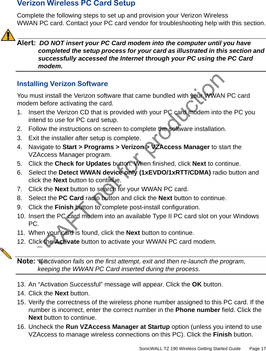 DRAFT not for production         SonicWALL TZ 190 Wireless Getting Started Guide       Page 17Verizon Wireless PC Card SetupComplete the following steps to set up and provision your Verizon Wireless WWAN PC card. Contact your PC card vendor for troubleshooting help with this section.Alert: DO NOT insert your PC Card modem into the computer until you have completed the setup process for your card as illustrated in this section and successfully accessed the Internet through your PC using the PC Card modem.Installing Verizon SoftwareYou must install the Verizon software that came bundled with your WWAN PC card modem before activating the card.1. Insert the Verizon CD that is provided with your PC card modem into the PC you intend to use for PC card setup.2. Follow the instructions on screen to complete the software installation.3. Exit the installer after setup is complete.4. Navigate to Start &gt; Programs &gt; Verizon &gt; VZAccess Manager to start the VZAccess Manager program.5. Click the Check for Updates button. When finished, click Next to continue.6. Select the Detect WWAN device only (1xEVDO/1xRTT/CDMA) radio button and click the Next button to continue.7. Click the Next button to search for your WWAN PC card.8. Select the PC Card radio button and click the Next button to continue.9. Click the Finish button to complete post-install configuration.10. Insert the PC card modem into an available Type II PC card slot on your Windows PC.11. When your card is found, click the Next button to continue.12. Click the Activate button to activate your WWAN PC card modem.Note: If activation fails on the first attempt, exit and then re-launch the program, keeping the WWAN PC Card inserted during the process.13. An “Activation Successful” message will appear. Click the OK button.14. Click the Next button.15. Verify the correctness of the wireless phone number assigned to this PC card. If the number is incorrect, enter the correct number in the Phone number field. Click the Next button to continue.16. Uncheck the Run VZAccess Manager at Startup option (unless you intend to use VZAccess to manage wireless connections on this PC). Click the Finish button.