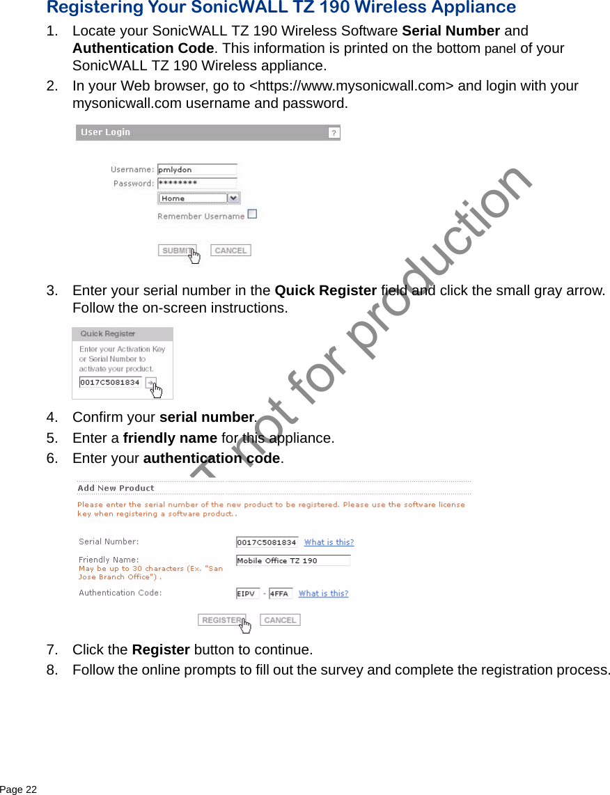 DRAFT not for productionPage 22   Registering Your SonicWALL TZ 190 Wireless Appliance1. Locate your SonicWALL TZ 190 Wireless Software Serial Number and Authentication Code. This information is printed on the bottom panel of your SonicWALL TZ 190 Wireless appliance.2. In your Web browser, go to &lt;https://www.mysonicwall.com&gt; and login with your mysonicwall.com username and password.3. Enter your serial number in the Quick Register field and click the small gray arrow. Follow the on-screen instructions. 4. Confirm your serial number.5. Enter a friendly name for this appliance.6. Enter your authentication code. 7. Click the Register button to continue.8. Follow the online prompts to fill out the survey and complete the registration process.