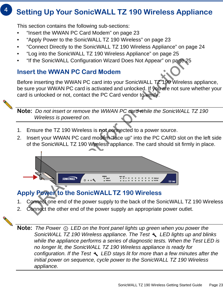 DRAFT not for production         SonicWALL TZ 190 Wireless Getting Started Guide       Page 23Setting Up Your SonicWALL TZ 190 Wireless ApplianceThis section contains the following sub-sections:• “Insert the WWAN PC Card Modem” on page 23• “Apply Power to the SonicWALL TZ 190 Wireless” on page 23• “Connect Directly to the SonicWALL TZ 190 Wireless Appliance” on page 24• “Log into the SonicWALL TZ 190 Wireless Appliance” on page 25• “If the SonicWALL Configuration Wizard Does Not Appear” on page 25Insert the WWAN PC Card ModemBefore inserting the WWAN PC card into your SonicWALL TZ 190 Wireless appliance, be sure your WWAN PC card is activated and unlocked. If you are not sure whether your card is unlocked or not, contact the PC Card vendor to verify.Note: Do not insert or remove the WWAN PC card while the SonicWALL TZ 190 Wireless is powered on.1. Ensure the TZ 190 Wireless is not connected to a power source.2. Insert your WWAN PC card modem “face up” into the PC CARD slot on the left side of the SonicWALL TZ 190 Wireless appliance. The card should sit firmly in place.Apply Power to the SonicWALLTZ 190 Wireless1. Connect one end of the power supply to the back of the SonicWALL TZ 190 Wireless2. Connect the other end of the power supply an appropriate power outlet.Note: The Power   LED on the front panel lights up green when you power the SonicWALL TZ 190 Wireless appliance. The Test   LED lights up and blinks while the appliance performs a series of diagnostic tests. When the Test LED is no longer lit, the SonicWALL TZ 190 Wireless appliance is ready for configuration. If the Test   LED stays lit for more than a few minutes after the initial power on sequence, cycle power to the SonicWALL TZ 190 Wireless appliance.324link/act10/100signallink/actwan  optWWANTZ 190