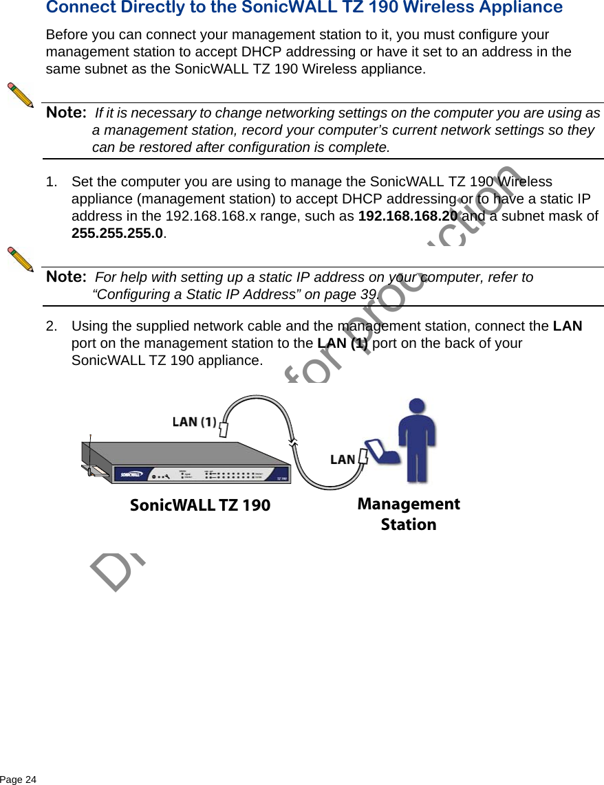 DRAFT not for productionPage 24   Connect Directly to the SonicWALL TZ 190 Wireless Appliance Before you can connect your management station to it, you must configure your management station to accept DHCP addressing or have it set to an address in the same subnet as the SonicWALL TZ 190 Wireless appliance. Note: If it is necessary to change networking settings on the computer you are using as a management station, record your computer’s current network settings so they can be restored after configuration is complete.1. Set the computer you are using to manage the SonicWALL TZ 190 Wireless appliance (management station) to accept DHCP addressing or to have a static IP address in the 192.168.168.x range, such as 192.168.168.20 and a subnet mask of 255.255.255.0.Note: For help with setting up a static IP address on your computer, refer to “Configuring a Static IP Address” on page 39.2. Using the supplied network cable and the management station, connect the LAN port on the management station to the LAN (1) port on the back of your SonicWALL TZ 190 appliance.SonicWALL TZ 190 ManagementStation