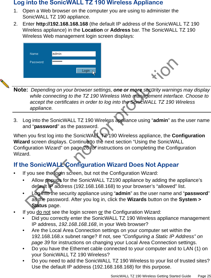 DRAFT not for production         SonicWALL TZ 190 Wireless Getting Started Guide       Page 25Log into the SonicWALL TZ 190 Wireless Appliance1. Open a Web browser on the computer you are using to administer the SonicWALL TZ 190 appliance.2. Enter http://192.168.168.168 (the default IP address of the SonicWALL TZ 190 Wireless appliance) in the Location or Address bar. The SonicWALL TZ 190 Wireless Web management login screen displays:Note: Depending on your browser settings, one or more security warnings may display while connecting to the TZ 190 Wireless Web management interface. Choose to accept the certificates in order to log into the SonicWALL TZ 190 Wireless appliance.3. Log into the SonicWALL TZ 190 Wireless appliance using “admin” as the user name and “password” as the password. When you first log into the SonicWALL TZ 190 Wireless appliance, the Configuration Wizard screen displays. Continue to the next section “Using the SonicWALL Configuration Wizard” on page 26 for instructions on completing the Configuration Wizard.If the SonicWALL Configuration Wizard Does Not Appear• If you see the login screen, but not the Configuration Wizard:• Allow popups for the SonicWALL TZ190 appliance by adding the appliance’s default IP address (192.168.168.168) to your browser’s “allowed” list.• Log into the security appliance using “admin” as the user name and “password” as the password. After you log in, click the Wizards button on the System &gt; Status page.• If you do not see the login screen or the Configuration Wizard:• Did you correctly enter the SonicWALL TZ 190 Wireless appliance management IP address, 192.168.168.168, in your Web browser? • Are the Local Area Connection settings on your computer set within the 192.168.168.x subnet range? If not, see “Configuring a Static IP Address” on page 39 for instructions on changing your Local Area Connection settings.• Do you have the Ethernet cable connected to your computer and to LAN (1) on your SonicWALL TZ 190 Wireless?• Do you need to add the SonicWALL TZ 190 Wireless to your list of trusted sites? Use the default IP address (192.168.168.168) for this purpose.