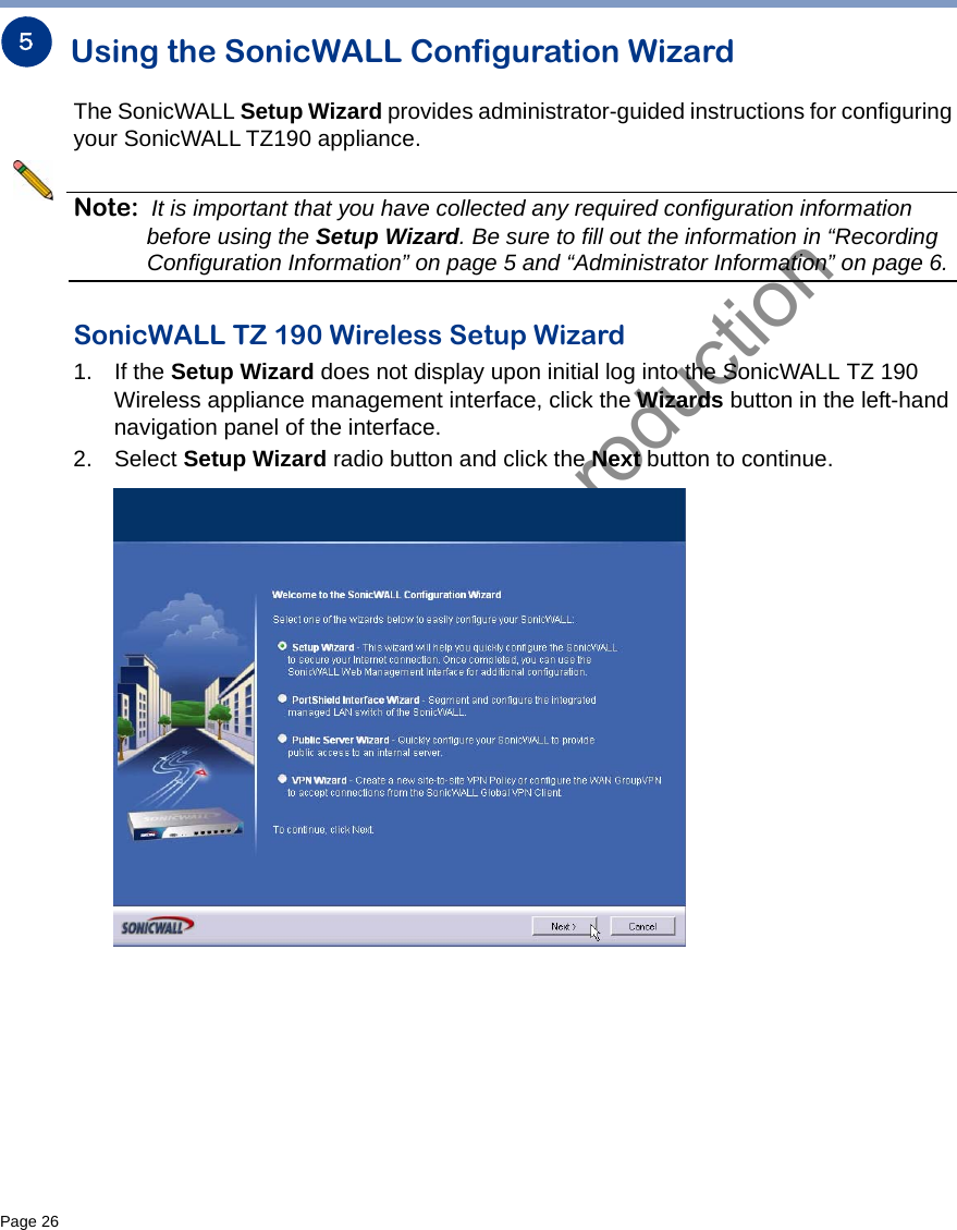 DRAFT not for productionPage 26   Using the SonicWALL Configuration WizardThe SonicWALL Setup Wizard provides administrator-guided instructions for configuring your SonicWALL TZ190 appliance. Note: It is important that you have collected any required configuration information before using the Setup Wizard. Be sure to fill out the information in “Recording Configuration Information” on page 5 and “Administrator Information” on page 6. SonicWALL TZ 190 Wireless Setup Wizard1. If the Setup Wizard does not display upon initial log into the SonicWALL TZ 190 Wireless appliance management interface, click the Wizards button in the left-hand navigation panel of the interface.2. Select Setup Wizard radio button and click the Next button to continue.5