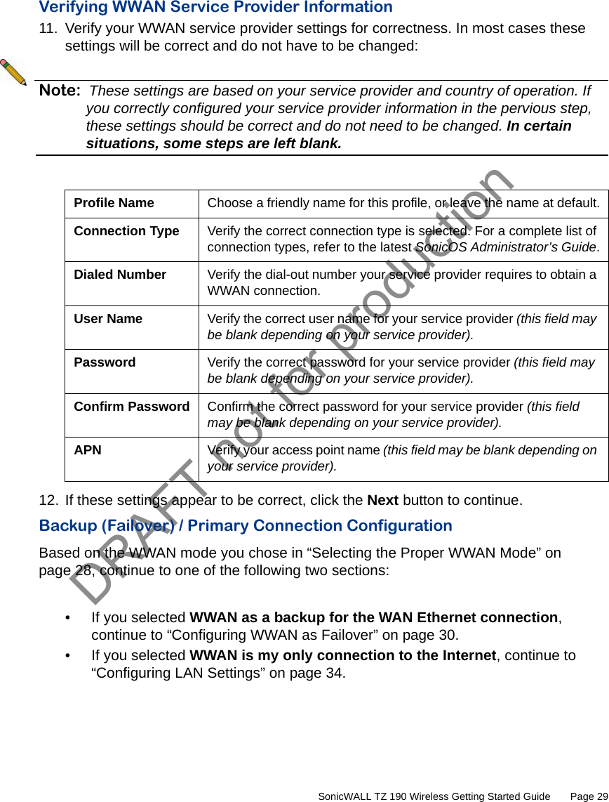 DRAFT not for production         SonicWALL TZ 190 Wireless Getting Started Guide       Page 29Verifying WWAN Service Provider Information11. Verify your WWAN service provider settings for correctness. In most cases these settings will be correct and do not have to be changed:Note: These settings are based on your service provider and country of operation. If you correctly configured your service provider information in the pervious step, these settings should be correct and do not need to be changed. In certain situations, some steps are left blank.12. If these settings appear to be correct, click the Next button to continue.Backup (Failover) / Primary Connection ConfigurationBased on the WWAN mode you chose in “Selecting the Proper WWAN Mode” on page 28, continue to one of the following two sections:• If you selected WWAN as a backup for the WAN Ethernet connection, continue to “Configuring WWAN as Failover” on page 30.• If you selected WWAN is my only connection to the Internet, continue to “Configuring LAN Settings” on page 34.Profile Name Choose a friendly name for this profile, or leave the name at default.Connection Type Verify the correct connection type is selected. For a complete list of connection types, refer to the latest SonicOS Administrator’s Guide.Dialed Number Verify the dial-out number your service provider requires to obtain a WWAN connection.User Name Verify the correct user name for your service provider (this field may be blank depending on your service provider).Password Verify the correct password for your service provider (this field may be blank depending on your service provider).Confirm Password Confirm the correct password for your service provider (this field may be blank depending on your service provider).APN Verify your access point name (this field may be blank depending on your service provider).