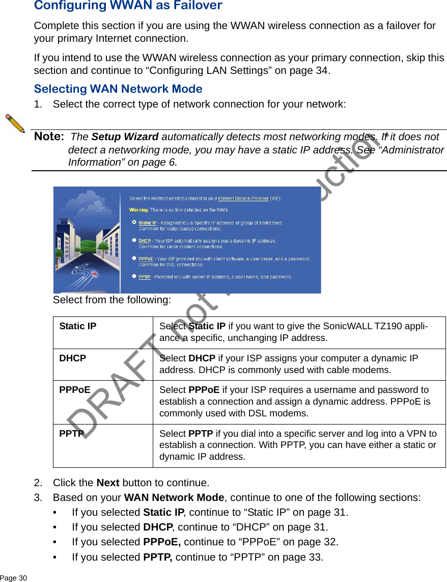 DRAFT not for productionPage 30   Configuring WWAN as FailoverComplete this section if you are using the WWAN wireless connection as a failover for your primary Internet connection. If you intend to use the WWAN wireless connection as your primary connection, skip this section and continue to “Configuring LAN Settings” on page 34.Selecting WAN Network Mode1. Select the correct type of network connection for your network:Note: The Setup Wizard automatically detects most networking modes. If it does not detect a networking mode, you may have a static IP address. See “Administrator Information” on page 6.Select from the following:2. Click the Next button to continue.3. Based on your WAN Network Mode, continue to one of the following sections:• If you selected Static IP, continue to “Static IP” on page 31.• If you selected DHCP, continue to “DHCP” on page 31.• If you selected PPPoE, continue to “PPPoE” on page 32.• If you selected PPTP, continue to “PPTP” on page 33.Static IP Select Static IP if you want to give the SonicWALL TZ190 appli-ance a specific, unchanging IP address.DHCP Select DHCP if your ISP assigns your computer a dynamic IP address. DHCP is commonly used with cable modems.PPPoE Select PPPoE if your ISP requires a username and password to establish a connection and assign a dynamic address. PPPoE is commonly used with DSL modems.PPTP Select PPTP if you dial into a specific server and log into a VPN to establish a connection. With PPTP, you can have either a static or dynamic IP address. 