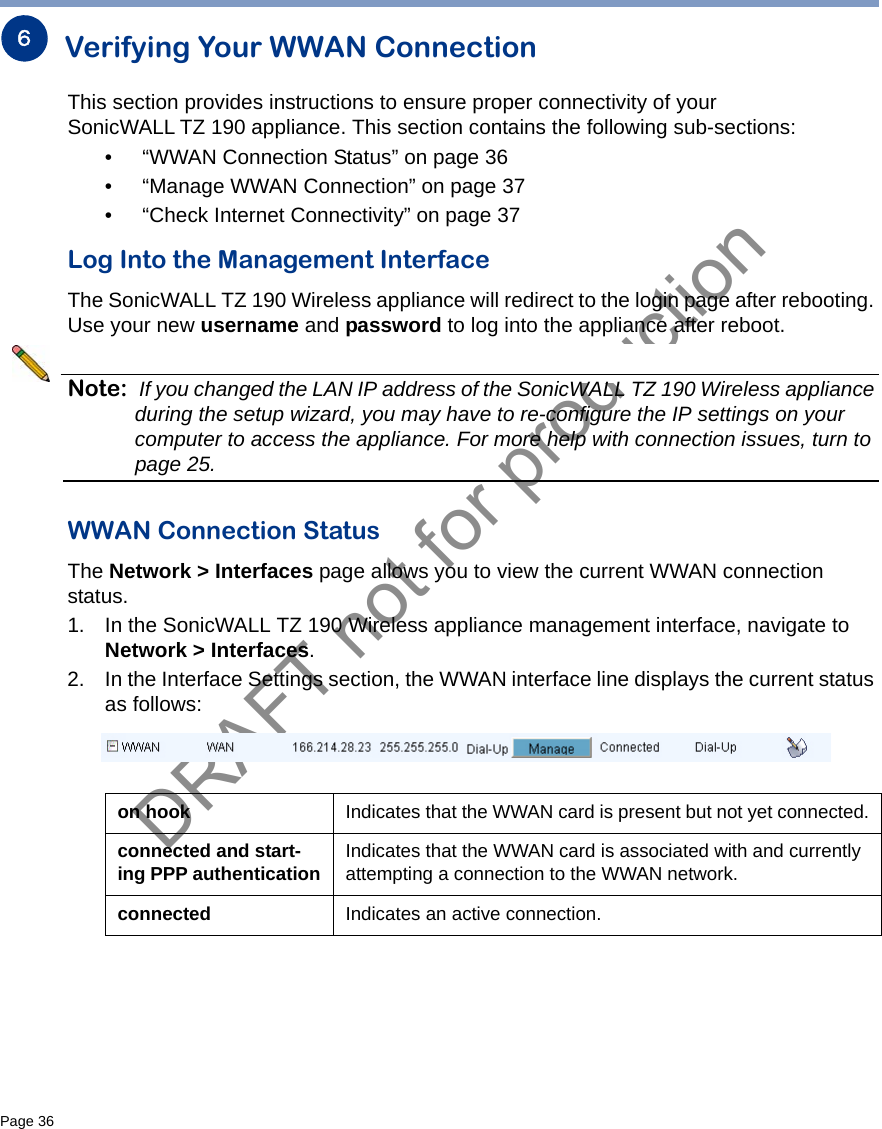 DRAFT not for productionPage 36   Verifying Your WWAN ConnectionThis section provides instructions to ensure proper connectivity of your SonicWALL TZ 190 appliance. This section contains the following sub-sections:• “WWAN Connection Status” on page 36• “Manage WWAN Connection” on page 37• “Check Internet Connectivity” on page 37Log Into the Management InterfaceThe SonicWALL TZ 190 Wireless appliance will redirect to the login page after rebooting. Use your new username and password to log into the appliance after reboot. Note: If you changed the LAN IP address of the SonicWALL TZ 190 Wireless appliance during the setup wizard, you may have to re-configure the IP settings on your computer to access the appliance. For more help with connection issues, turn to page 25.WWAN Connection StatusThe Network &gt; Interfaces page allows you to view the current WWAN connection status.1. In the SonicWALL TZ 190 Wireless appliance management interface, navigate to Network &gt; Interfaces.2. In the Interface Settings section, the WWAN interface line displays the current status as follows:6on hook Indicates that the WWAN card is present but not yet connected.connected and start-ing PPP authentication Indicates that the WWAN card is associated with and currently attempting a connection to the WWAN network.connected Indicates an active connection.
