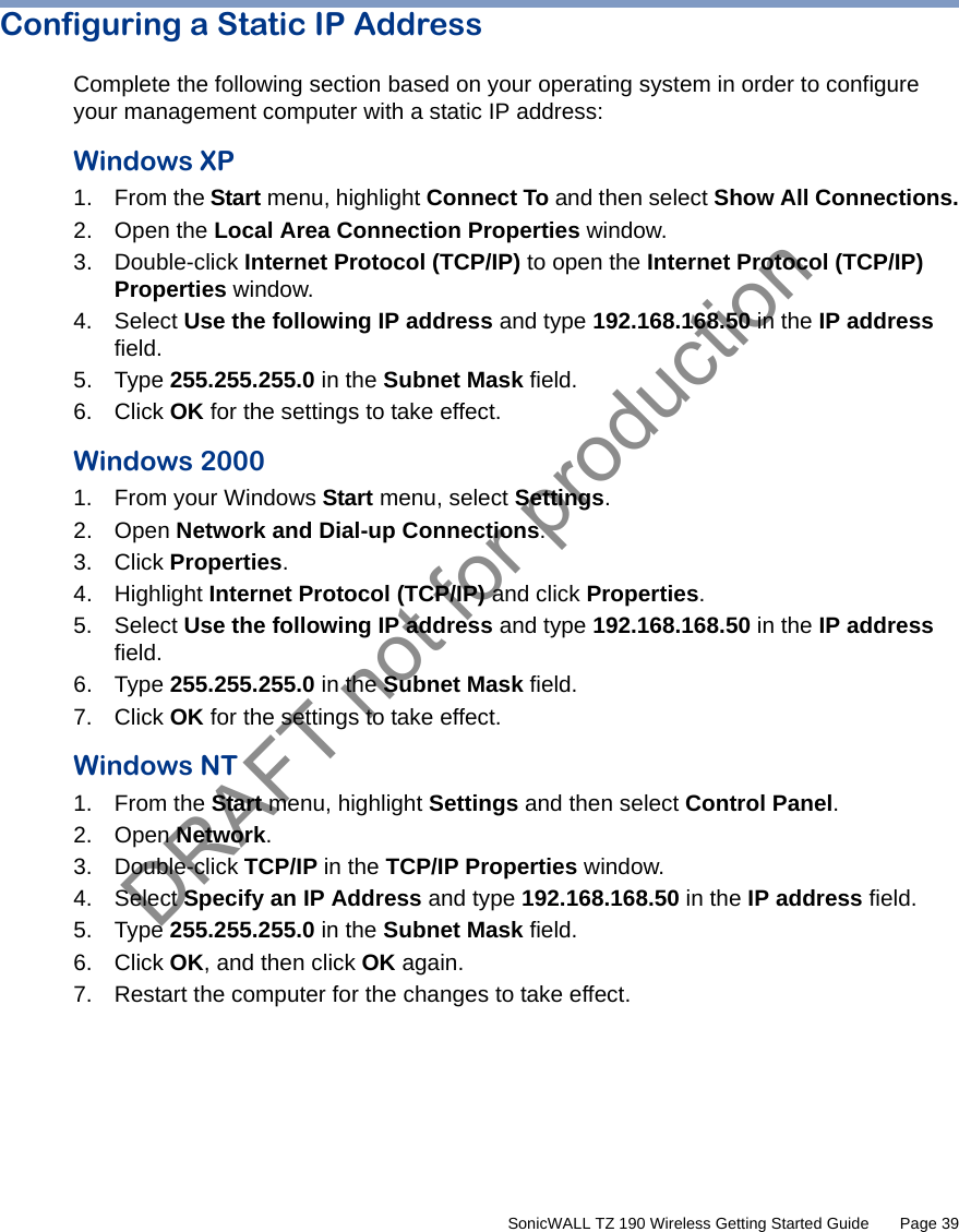 DRAFT not for production         SonicWALL TZ 190 Wireless Getting Started Guide       Page 39Configuring a Static IP AddressComplete the following section based on your operating system in order to configure your management computer with a static IP address:Windows XP 1. From the Start menu, highlight Connect To and then select Show All Connections.2. Open the Local Area Connection Properties window. 3. Double-click Internet Protocol (TCP/IP) to open the Internet Protocol (TCP/IP) Properties window. 4. Select Use the following IP address and type 192.168.168.50 in the IP address field. 5. Type 255.255.255.0 in the Subnet Mask field. 6. Click OK for the settings to take effect.Windows 20001. From your Windows Start menu, select Settings. 2. Open Network and Dial-up Connections. 3. Click Properties. 4. Highlight Internet Protocol (TCP/IP) and click Properties. 5. Select Use the following IP address and type 192.168.168.50 in the IP address field.6. Type 255.255.255.0 in the Subnet Mask field. 7. Click OK for the settings to take effect.Windows NT1. From the Start menu, highlight Settings and then select Control Panel.2. Open Network.3. Double-click TCP/IP in the TCP/IP Properties window.4. Select Specify an IP Address and type 192.168.168.50 in the IP address field.5. Type 255.255.255.0 in the Subnet Mask field. 6. Click OK, and then click OK again. 7. Restart the computer for the changes to take effect. 