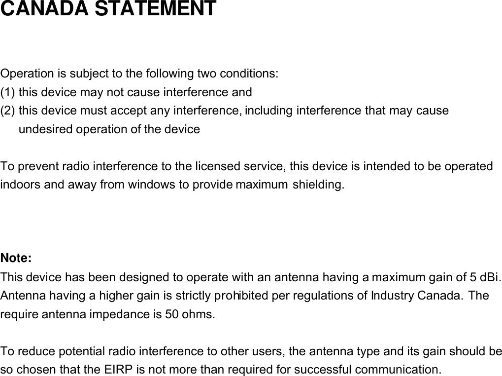 CANADA STATEMENT  Operation is subject to the following two conditions: (1) this device may not cause interference and   (2) this device must accept any interference, including interference that may cause undesired operation of the device  To prevent radio interference to the licensed service, this device is intended to be operated indoors and away from windows to provide maximum shielding.    Note: This device has been designed to operate with an antenna having a maximum gain of 5 dBi. Antenna having a higher gain is strictly prohibited per regulations of Industry Canada. The require antenna impedance is 50 ohms.  To reduce potential radio interference to other users, the antenna type and its gain should be so chosen that the EIRP is not more than required for successful communication. 
