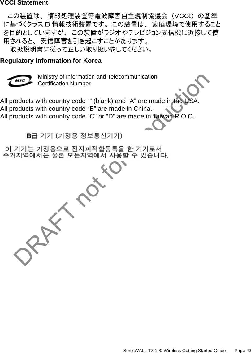 DRAFT not for production         SonicWALL TZ 190 Wireless Getting Started Guide       Page 43VCCI StatementRegulatory Information for KoreaAll products with country code “” (blank) and “A” are made in the USA.All products with country code “B” are made in China.All products with country code &quot;C&quot; or &quot;D&quot; are made in Taiwan R.O.C.Ministry of Information and Telecommunication Certification Number