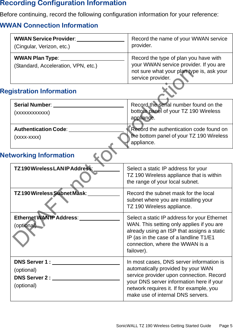 DRAFT not for production         SonicWALL TZ 190 Wireless Getting Started Guide       Page 5Recording Configuration InformationBefore continuing, record the following configuration information for your reference:WWAN Connection InformationRegistration InformationNetworking InformationWWAN Service Provider:                                                   (Cingular, Verizon, etc.)Record the name of your WWAN service provider.WWAN Plan Type:                                                     (Standard, Acceleration, VPN, etc.)Record the type of plan you have with your WWAN service provider. If you are not sure what your plan type is, ask your service provider.Serial Number:                                                    (xxxxxxxxxxxx)Record the serial number found on the bottom panel of your TZ 190 Wireless appliance.Authentication Code:                                                     (xxxx-xxxx)Record the authentication code found on the bottom panel of your TZ 190 Wireless appliance.TZ 190 Wireless LAN IP Address:                                                        Select a static IP address for your TZ 190 Wireless appliance that is within the range of your local subnet.TZ 190 Wireless Subnet Mask:                                                        Record the subnet mask for the local subnet where you are installing your TZ 190 Wireless appliance.Ethernet WAN IP Address:                                                       (optional)Select a static IP address for your Ethernet WAN. This setting only applies if you are already using an ISP that assigns a static IP (as in the case of a landline T1/E1 connection, where the WWAN is a failover).DNS Server 1 :                                                     (optional)DNS Server 2 :                                                      (optional)In most cases, DNS server information is automatically provided by your WAN service provider upon connection. Record your DNS server information here if your network requires it. If for example, you make use of internal DNS servers.