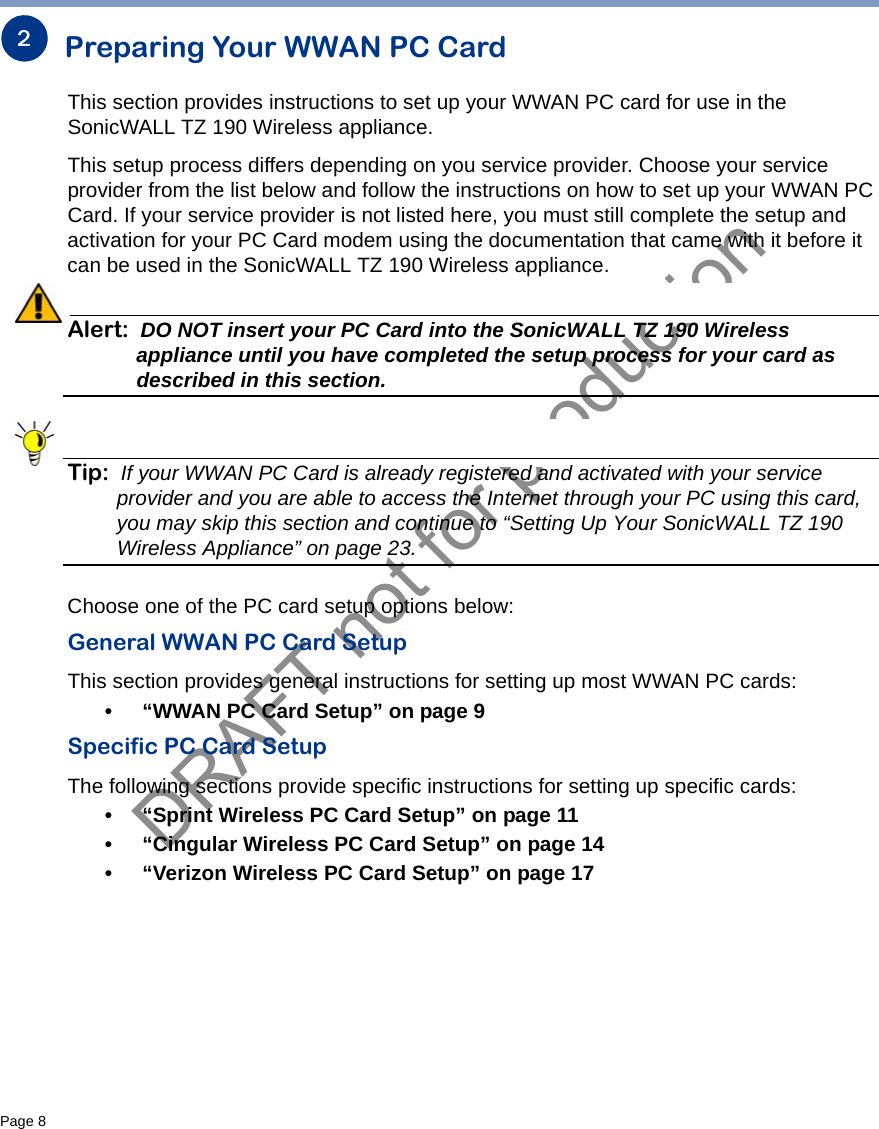 DRAFT not for productionPage 8   Preparing Your WWAN PC CardThis section provides instructions to set up your WWAN PC card for use in the SonicWALL TZ 190 Wireless appliance.This setup process differs depending on you service provider. Choose your service provider from the list below and follow the instructions on how to set up your WWAN PC Card. If your service provider is not listed here, you must still complete the setup and activation for your PC Card modem using the documentation that came with it before it can be used in the SonicWALL TZ 190 Wireless appliance.Alert: DO NOT insert your PC Card into the SonicWALL TZ 190 Wireless appliance until you have completed the setup process for your card as described in this section. Tip: If your WWAN PC Card is already registered and activated with your service provider and you are able to access the Internet through your PC using this card, you may skip this section and continue to “Setting Up Your SonicWALL TZ 190 Wireless Appliance” on page 23.Choose one of the PC card setup options below:General WWAN PC Card SetupThis section provides general instructions for setting up most WWAN PC cards:• “WWAN PC Card Setup” on page 9Specific PC Card SetupThe following sections provide specific instructions for setting up specific cards:• “Sprint Wireless PC Card Setup” on page 11• “Cingular Wireless PC Card Setup” on page 14• “Verizon Wireless PC Card Setup” on page 172
