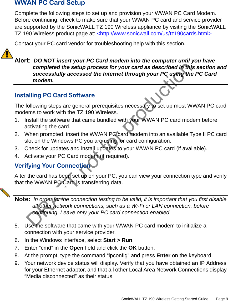 DRAFT not for production         SonicWALL TZ 190 Wireless Getting Started Guide       Page 9WWAN PC Card SetupComplete the following steps to set up and provision your WWAN PC Card Modem. Before continuing, check to make sure that your WWAN PC card and service provider are supported by the SonicWALL TZ 190 Wireless appliance by visiting the SonicWALL TZ 190 Wireless product page at: &lt;http://www.sonicwall.com/us/tz190cards.html&gt;Contact your PC card vendor for troubleshooting help with this section.Alert: DO NOT insert your PC Card modem into the computer until you have completed the setup process for your card as described in this section and successfully accessed the Internet through your PC using the PC Card modem.Installing PC Card SoftwareThe following steps are general prerequisites necessary to set up most WWAN PC card modems to work with the TZ 190 Wireless.1. Install the software that came bundled with your WWAN PC card modem before activating the card.2. When prompted, insert the WWAN PC card modem into an available Type II PC card slot on the Windows PC you are using for card configuration.3. Check for updates and install updates to your WWAN PC card (if available).4. Activate your PC Card modem (if required). Verifying Your ConnectionAfter the card has been set up on your PC, you can view your connection type and verify that the WWAN PC Card is transferring data.Note: In order for the connection testing to be valid, it is important that you first disable all other network connections, such as a Wi-Fi or LAN connection, before continuing. Leave only your PC card connection enabled.5. Use the software that came with your WWAN PC card modem to initialize a connection with your service provider.6. In the Windows interface, select Start &gt; Run.7. Enter “cmd” in the Open field and click the OK button.8. At the prompt, type the command “ipconfig” and press Enter on the keyboard. 9. Your network device status will display. Verify that you have obtained an IP Address for your Ethernet adaptor, and that all other Local Area Network Connections display “Media disconnected” as their status.