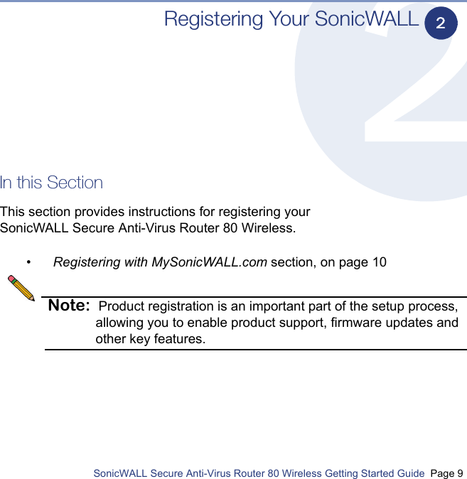          SonicWALL Secure Anti-Virus Router 80 Wireless Getting Started Guide  Page 9Registering Your SonicWALLIn this SectionThis section provides instructions for registering your SonicWALL Secure Anti-Virus Router 80 Wireless.•Registering with MySonicWALL.com section, on page 10Note: Product registration is an important part of the setup process, allowing you to enable product support, firmware updates and other key features.2