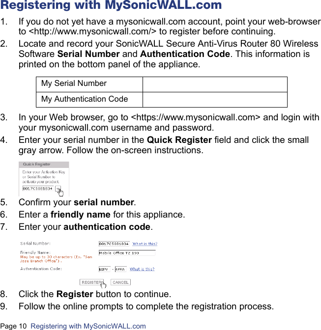 Page 10  Registering with MySonicWALL.com  Registering with MySonicWALL.com1. If you do not yet have a mysonicwall.com account, point your web-browser to &lt;http://www.mysonicwall.com/&gt; to register before continuing.2. Locate and record your SonicWALL Secure Anti-Virus Router 80 Wireless Software Serial Number and Authentication Code. This information is printed on the bottom panel of the appliance.3. In your Web browser, go to &lt;https://www.mysonicwall.com&gt; and login with your mysonicwall.com username and password.4. Enter your serial number in the Quick Register field and click the small gray arrow. Follow the on-screen instructions. 5. Confirm your serial number.6. Enter a friendly name for this appliance.7. Enter your authentication code.8. Click the Register button to continue.9. Follow the online prompts to complete the registration process.My Serial NumberMy Authentication Code