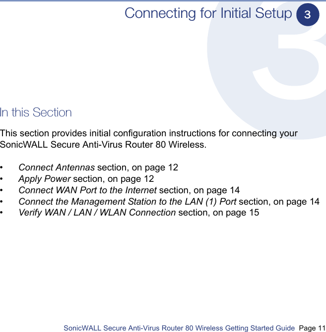          SonicWALL Secure Anti-Virus Router 80 Wireless Getting Started Guide  Page 11Connecting for Initial SetupIn this SectionThis section provides initial configuration instructions for connecting your SonicWALL Secure Anti-Virus Router 80 Wireless.•Connect Antennas section, on page 12•Apply Power section, on page 12•Connect WAN Port to the Internet section, on page 14•Connect the Management Station to the LAN (1) Port section, on page 14•Verify WAN / LAN / WLAN Connection section, on page 153