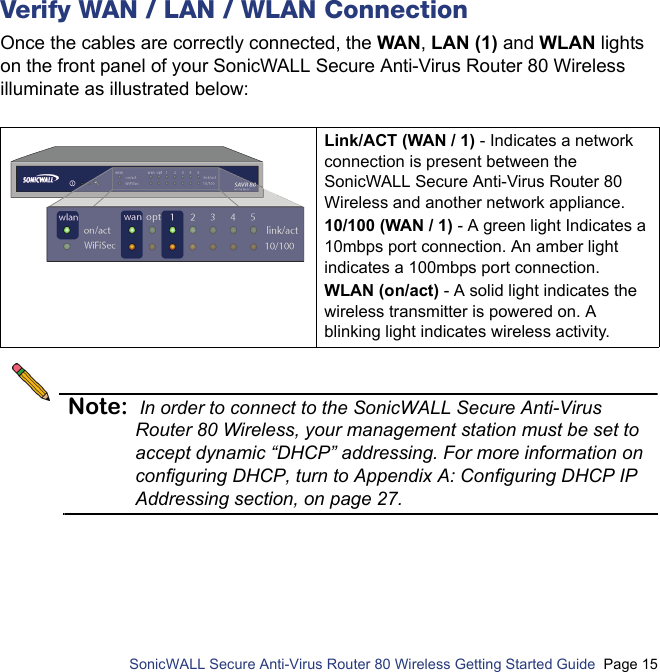          SonicWALL Secure Anti-Virus Router 80 Wireless Getting Started Guide  Page 15Verify WAN / LAN / WLAN ConnectionOnce the cables are correctly connected, the WAN, LAN (1) and WLAN lights on the front panel of your SonicWALL Secure Anti-Virus Router 80 Wireless illuminate as illustrated below:Note: In order to connect to the SonicWALL Secure Anti-Virus Router 80 Wireless, your management station must be set to accept dynamic “DHCP” addressing. For more information on configuring DHCP, turn to Appendix A: Configuring DHCP IP Addressing section, on page 27.Link/ACT (WAN / 1) - Indicates a network connection is present between the SonicWALL Secure Anti-Virus Router 80 Wireless and another network appliance.10/100 (WAN / 1) - A green light Indicates a 10mbps port connection. An amber light indicates a 100mbps port connection.WLAN (on/act) - A solid light indicates the wireless transmitter is powered on. A blinking light indicates wireless activity.