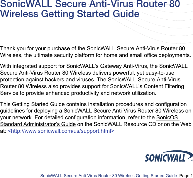          SonicWALL Secure Anti-Virus Router 80 Wireless Getting Started Guide  Page 1SonicWALL Secure Anti-Virus Router 80 Wireless Getting Started GuideThank you for your purchase of the SonicWALL Secure Anti-Virus Router 80 Wireless, the ultimate security platform for home and small office deployments. With integrated support for SonicWALL&apos;s Gateway Anti-Virus, the SonicWALL Secure Anti-Virus Router 80 Wireless delivers powerful, yet easy-to-use protection against hackers and viruses. The SonicWALL Secure Anti-Virus Router 80 Wireless also provides support for SonicWALL&apos;s Content Filtering Service to provide enhanced productivity and network utilization. This Getting Started Guide contains installation procedures and configuration guidelines for deploying a SonicWALL Secure Anti-Virus Router 80 Wireless on your network. For detailed configuration information, refer to the SonicOS Standard Administrator’s Guide on the SonicWALL Resource CD or on the Web at: &lt;http://www.sonicwall.com/us/support.html&gt;.