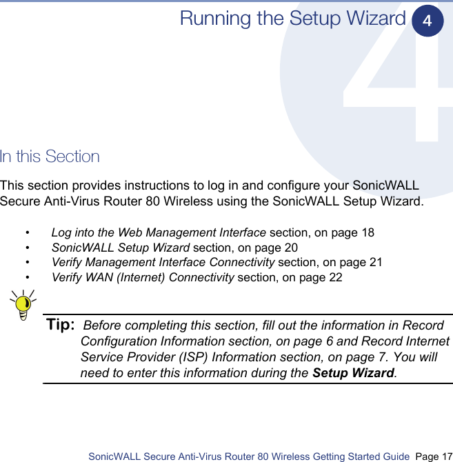          SonicWALL Secure Anti-Virus Router 80 Wireless Getting Started Guide  Page 17Running the Setup WizardIn this SectionThis section provides instructions to log in and configure your SonicWALL Secure Anti-Virus Router 80 Wireless using the SonicWALL Setup Wizard.•Log into the Web Management Interface section, on page 18•SonicWALL Setup Wizard section, on page 20•Verify Management Interface Connectivity section, on page 21•Verify WAN (Internet) Connectivity section, on page 22Tip: Before completing this section, fill out the information in Record Configuration Information section, on page 6 and Record Internet Service Provider (ISP) Information section, on page 7. You will need to enter this information during the Setup Wizard.4
