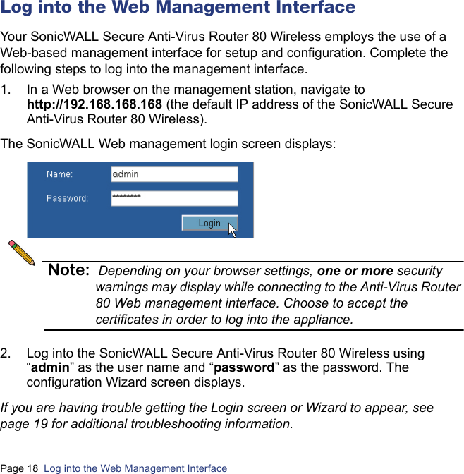 Page 18  Log into the Web Management Interface  Log into the Web Management Interface Your SonicWALL Secure Anti-Virus Router 80 Wireless employs the use of a Web-based management interface for setup and configuration. Complete the following steps to log into the management interface.1. In a Web browser on the management station, navigate tohttp://192.168.168.168 (the default IP address of the SonicWALL Secure Anti-Virus Router 80 Wireless). The SonicWALL Web management login screen displays:Note: Depending on your browser settings, one or more security warnings may display while connecting to the Anti-Virus Router 80 Web management interface. Choose to accept the certificates in order to log into the appliance.2. Log into the SonicWALL Secure Anti-Virus Router 80 Wireless using “admin” as the user name and “password” as the password. The configuration Wizard screen displays. If you are having trouble getting the Login screen or Wizard to appear, see page 19 for additional troubleshooting information.