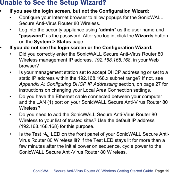          SonicWALL Secure Anti-Virus Router 80 Wireless Getting Started Guide  Page 19Unable to See the Setup Wizard?• If you see the login screen, but not the Configuration Wizard:• Configure your Internet browser to allow popups for the SonicWALL Secure Anti-Virus Router 80 Wireless.• Log into the security appliance using “admin” as the user name and “password” as the password. After you log in, click the Wizards button on the System &gt; Status page.• If you do not see the login screen or the Configuration Wizard:• Did you correctly enter the SonicWALL Secure Anti-Virus Router 80 Wireless management IP address, 192.168.168.168, in your Web browser? • Is your management station set to accept DHCP addressing or set to a static IP address within the 192.168.168.x subnet range? If not, see Appendix A: Configuring DHCP IP Addressing section, on page 27 for instructions on changing your Local Area Connection settings.• Do you have the Ethernet cable connected between your computer and the LAN (1) port on your SonicWALL Secure Anti-Virus Router 80 Wireless?• Do you need to add the SonicWALL Secure Anti-Virus Router 80 Wireless to your list of trusted sites? Use the default IP address (192.168.168.168) for this purpose.• Is the Test   LED on the front panel of your SonicWALL Secure Anti-Virus Router 80 Wireless lit? If the Test LED stays lit for more than a few minutes after the initial power on sequence, cycle power to the SonicWALL Secure Anti-Virus Router 80 Wireless.