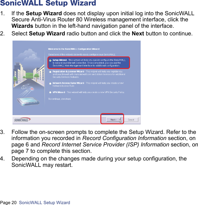 Page 20  SonicWALL Setup Wizard  SonicWALL Setup Wizard1. If the Setup Wizard does not display upon initial log into the SonicWALL Secure Anti-Virus Router 80 Wireless management interface, click the Wizards button in the left-hand navigation panel of the interface.2. Select Setup Wizard radio button and click the Next button to continue.3. Follow the on-screen prompts to complete the Setup Wizard. Refer to the information you recorded in Record Configuration Information section, on page 6 and Record Internet Service Provider (ISP) Information section, on page 7 to complete this section.4. Depending on the changes made during your setup configuration, the SonicWALL may restart.