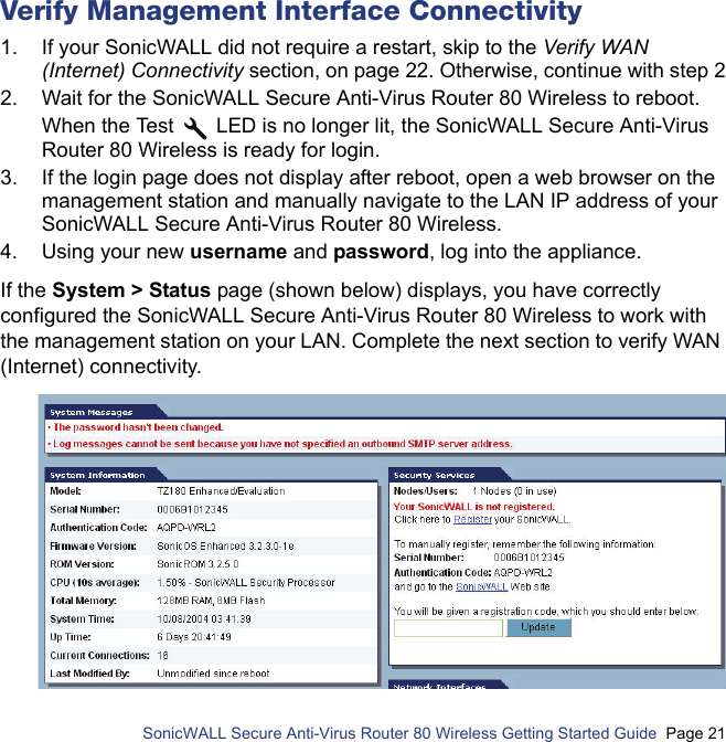          SonicWALL Secure Anti-Virus Router 80 Wireless Getting Started Guide  Page 21Verify Management Interface Connectivity1. If your SonicWALL did not require a restart, skip to the Verify WAN (Internet) Connectivity section, on page 22. Otherwise, continue with step 22. Wait for the SonicWALL Secure Anti-Virus Router 80 Wireless to reboot. When the Test   LED is no longer lit, the SonicWALL Secure Anti-Virus Router 80 Wireless is ready for login.3. If the login page does not display after reboot, open a web browser on the management station and manually navigate to the LAN IP address of your SonicWALL Secure Anti-Virus Router 80 Wireless.4. Using your new username and password, log into the appliance.If the System &gt; Status page (shown below) displays, you have correctly configured the SonicWALL Secure Anti-Virus Router 80 Wireless to work with the management station on your LAN. Complete the next section to verify WAN (Internet) connectivity.