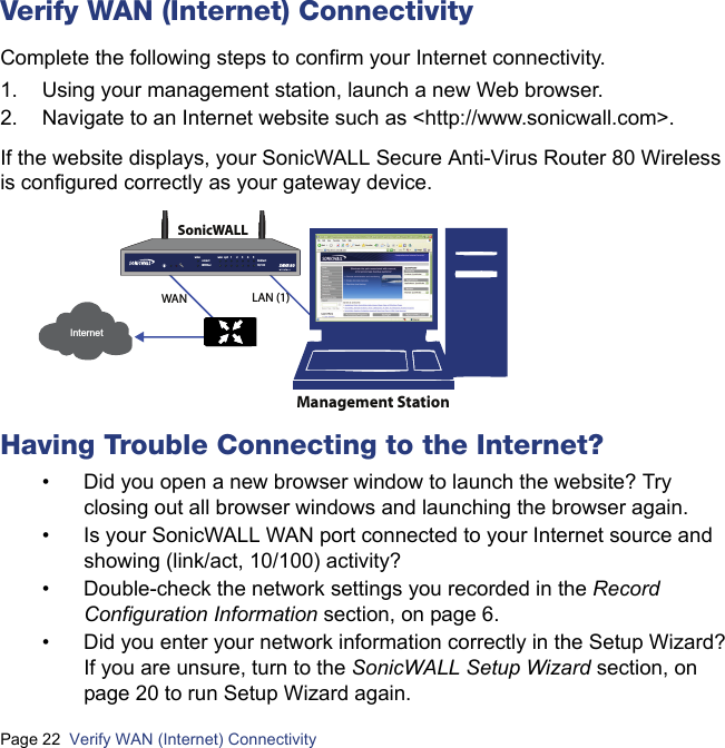 Page 22  Verify WAN (Internet) Connectivity  Verify WAN (Internet) ConnectivityComplete the following steps to confirm your Internet connectivity.1. Using your management station, launch a new Web browser.2. Navigate to an Internet website such as &lt;http://www.sonicwall.com&gt;.If the website displays, your SonicWALL Secure Anti-Virus Router 80 Wireless is configured correctly as your gateway device.Having Trouble Connecting to the Internet?• Did you open a new browser window to launch the website? Try closing out all browser windows and launching the browser again.• Is your SonicWALL WAN port connected to your Internet source and showing (link/act, 10/100) activity?• Double-check the network settings you recorded in the Record Configuration Information section, on page 6.• Did you enter your network information correctly in the Setup Wizard? If you are unsure, turn to the SonicWALL Setup Wizard section, on page 20 to run Setup Wizard again.InternetWAN LAN (1)SonicWALLManagement Stationlink/act10/100on/actWiFiSecwan  optwlan 12345SAVR 80wireless