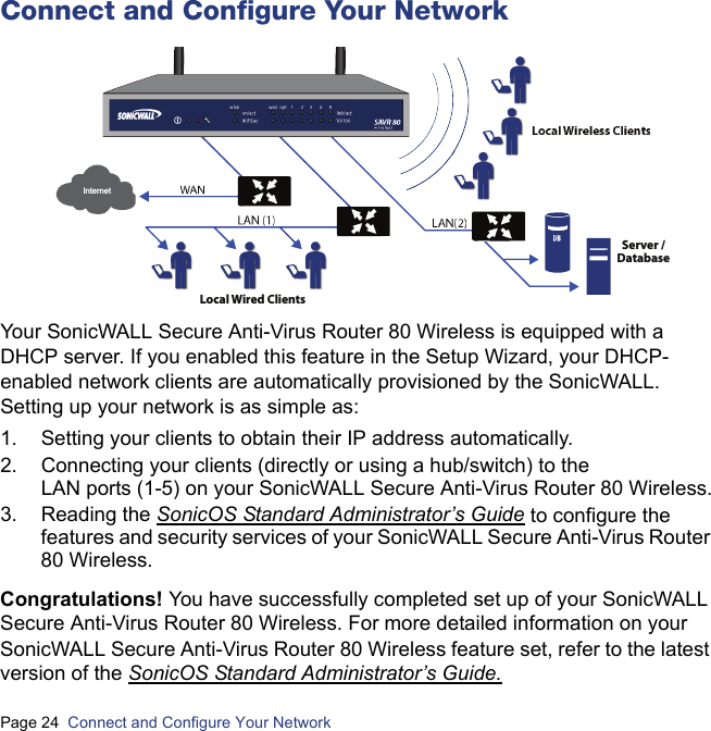 Page 24  Connect and Configure Your Network  Connect and Configure Your NetworkYour SonicWALL Secure Anti-Virus Router 80 Wireless is equipped with a DHCP server. If you enabled this feature in the Setup Wizard, your DHCP-enabled network clients are automatically provisioned by the SonicWALL. Setting up your network is as simple as:1. Setting your clients to obtain their IP address automatically.2. Connecting your clients (directly or using a hub/switch) to the LAN ports (1-5) on your SonicWALL Secure Anti-Virus Router 80 Wireless.3. Reading the SonicOS Standard Administrator’s Guide to configure the features and security services of your SonicWALL Secure Anti-Virus Router 80 Wireless.Congratulations! You have successfully completed set up of your SonicWALL Secure Anti-Virus Router 80 Wireless. For more detailed information on your SonicWALL Secure Anti-Virus Router 80 Wireless feature set, refer to the latest version of the SonicOS Standard Administrator’s Guide.Local Wired Clients Server /DatabaseInternetSAVR 80wireless