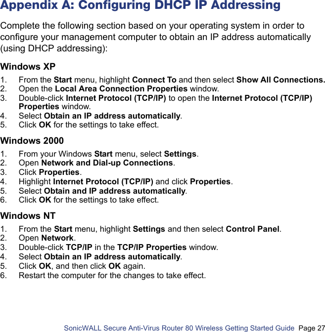          SonicWALL Secure Anti-Virus Router 80 Wireless Getting Started Guide  Page 27Appendix A: Configuring DHCP IP AddressingComplete the following section based on your operating system in order to configure your management computer to obtain an IP address automatically (using DHCP addressing):Windows XP 1. From the Start menu, highlight Connect To and then select Show All Connections.2. Open the Local Area Connection Properties window. 3. Double-click Internet Protocol (TCP/IP) to open the Internet Protocol (TCP/IP) Properties window. 4. Select Obtain an IP address automatically.5. Click OK for the settings to take effect.Windows 20001. From your Windows Start menu, select Settings. 2. Open Network and Dial-up Connections. 3. Click Properties. 4. Highlight Internet Protocol (TCP/IP) and click Properties. 5. Select Obtain and IP address automatically.6. Click OK for the settings to take effect.Windows NT1. From the Start menu, highlight Settings and then select Control Panel.2. Open Network.3. Double-click TCP/IP in the TCP/IP Properties window.4. Select Obtain an IP address automatically. 5. Click OK, and then click OK again. 6. Restart the computer for the changes to take effect. 
