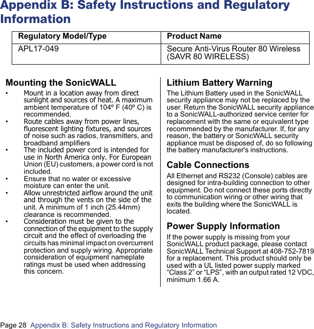 Page 28  Appendix B: Safety Instructions and Regulatory Information  Appendix B: Safety Instructions and Regulatory InformationRegulatory Model/Type Product NameAPL17-049 Secure Anti-Virus Router 80 Wireless (SAVR 80 WIRELESS)Mounting the SonicWALL•Mount in a location away from direct sunlight and sources of heat. A maximum ambient temperature of 104º F (40º C) is recommended.•Route cables away from power lines, fluorescent lighting fixtures, and sources of noise such as radios, transmitters, and broadband amplifiers•The included power cord is intended for use in North America only. For European Union (EU) customers, a power cord is not included.• Ensure that no water or excessive moisture can enter the unit.•Allow unrestricted airflow around the unit and through the vents on the side of the unit. A minimum of 1 inch (25.44mm) clearance is recommended.•Consideration must be given to the connection of the equipment to the supply circuit and the effect of overloading the circuits has minimal impact on overcurrent protection and supply wiring. Appropriate consideration of equipment nameplate ratings must be used when addressing this concern.Lithium Battery WarningThe Lithium Battery used in the SonicWALL security appliance may not be replaced by the user. Return the SonicWALL security appliance to a SonicWALL-authorized service center for replacement with the same or equivalent type recommended by the manufacturer. If, for any reason, the battery or SonicWALL security appliance must be disposed of, do so following the battery manufacturer&apos;s instructions.Cable ConnectionsAll Ethernet and RS232 (Console) cables are designed for intra-building connection to other equipment. Do not connect these ports directly to communication wiring or other wiring that exits the building where the SonicWALL is located. Power Supply InformationIf the power supply is missing from your SonicWALL product package, please contact SonicWALL Technical Support at 408-752-7819 for a replacement. This product should only be used with a UL listed power supply marked “Class 2” or “LPS”, with an output rated 12 VDC, minimum 1.66 A.
