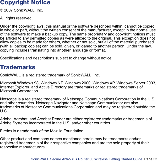          SonicWALL Secure Anti-Virus Router 80 Wireless Getting Started Guide  Page 33Copyright Notice© 2007 SonicWALL, Inc.All rights reserved.Under the copyright laws, this manual or the software described within, cannot be copied, in whole or part, without the written consent of the manufacturer, except in the normal use of the software to make a backup copy. The same proprietary and copyright notices must be affixed to any permitted copies as were affixed to the original. This exception does not allow copies to be made for others, whether or not sold, but all of the material purchased (with all backup copies) can be sold, given, or loaned to another person. Under the law, copying includes translating into another language or format.Specifications and descriptions subject to change without notice.TrademarksSonicWALL is a registered trademark of SonicWALL, Inc.Microsoft Windows 98, Windows NT, Windows 2000, Windows XP, Windows Server 2003, Internet Explorer, and Active Directory are trademarks or registered trademarks of Microsoft Corporation.Netscape is a registered trademark of Netscape Communications Corporation in the U.S. and other countries. Netscape Navigator and Netscape Communicator are also trademarks of Netscape Communications Corporation and may be registered outside the U.S.Adobe, Acrobat, and Acrobat Reader are either registered trademarks or trademarks of Adobe Systems Incorporated in the U.S. and/or other countries.Firefox is a trademark of the Mozilla Foundation.Other product and company names mentioned herein may be trademarks and/or registered trademarks of their respective companies and are the sole property of their respective manufacturers.