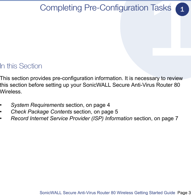          SonicWALL Secure Anti-Virus Router 80 Wireless Getting Started Guide  Page 3Completing Pre-Configuration TasksIn this SectionThis section provides pre-configuration information. It is necessary to review this section before setting up your SonicWALL Secure Anti-Virus Router 80 Wireless.•System Requirements section, on page 4•Check Package Contents section, on page 5•Record Internet Service Provider (ISP) Information section, on page 71