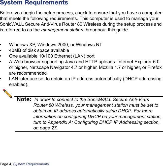 Page 4  System Requirements  System RequirementsBefore you begin the setup process, check to ensure that you have a computer that meets the following requirements. This computer is used to manage your SonicWALL Secure Anti-Virus Router 80 Wireless during the setup process and is referred to as the management station throughout this guide.• Windows XP, Windows 2000, or Windows NT• 40MB of disk space available• One available 10/100 Ethernet (LAN) port• A Web browser supporting Java and HTTP uploads. Internet Explorer 6.0 or higher, Netscape Navigator 4.7 or higher, Mozilla 1.7 or higher, or Firefox are recommended• LAN interface set to obtain an IP address automatically (DHCP addressing enabled).Note: In order to connect to the SonicWALL Secure Anti-Virus Router 80 Wireless, your management station must be set to obtain an IP address automatically using DHCP. For more information on configuring DHCP on your management station, turn to Appendix A: Configuring DHCP IP Addressing section, on page 27.