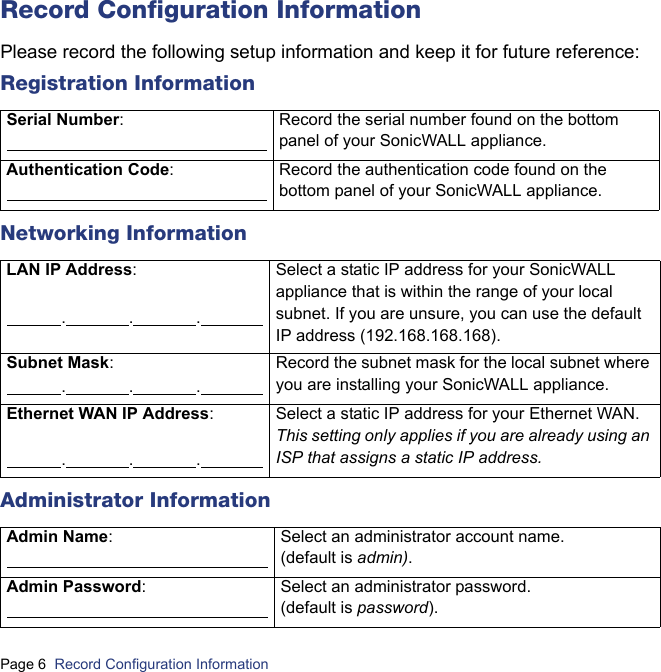 Page 6  Record Configuration Information  Record Configuration InformationPlease record the following setup information and keep it for future reference:Registration InformationNetworking InformationAdministrator InformationSerial Number:                                                                 Record the serial number found on the bottom panel of your SonicWALL appliance.Authentication Code:                                                                Record the authentication code found on the bottom panel of your SonicWALL appliance.LAN IP Address:              .                .                .                Select a static IP address for your SonicWALL appliance that is within the range of your local subnet. If you are unsure, you can use the default IP address (192.168.168.168).Subnet Mask:               .                .                .                Record the subnet mask for the local subnet where you are installing your SonicWALL appliance.Ethernet WAN IP Address:              .                .                .                Select a static IP address for your Ethernet WAN. This setting only applies if you are already using an ISP that assigns a static IP address.Admin Name:                                                                Select an administrator account name. (default is admin).Admin Password:                                                                Select an administrator password. (default is password).