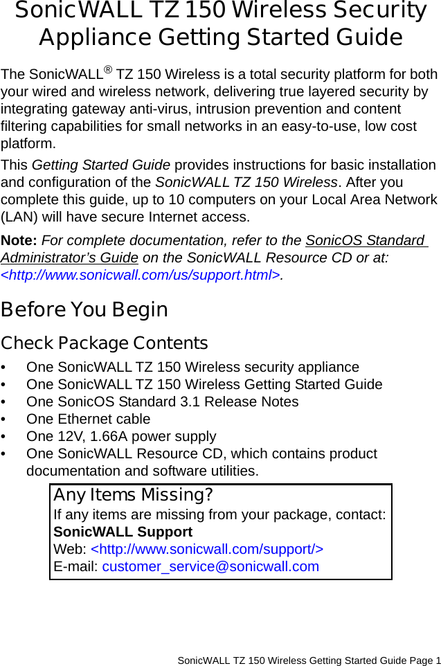          SonicWALL TZ 150 Wireless Getting Started Guide Page 1SonicWALL TZ 150 Wireless Security Appliance Getting Started GuideThe SonicWALL® TZ 150 Wireless is a total security platform for both your wired and wireless network, delivering true layered security by integrating gateway anti-virus, intrusion prevention and content filtering capabilities for small networks in an easy-to-use, low cost platform. This Getting Started Guide provides instructions for basic installation and configuration of the SonicWALL TZ 150 Wireless. After you complete this guide, up to 10 computers on your Local Area Network (LAN) will have secure Internet access.Note: For complete documentation, refer to the SonicOS Standard Administrator’s Guide on the SonicWALL Resource CD or at: &lt;http://www.sonicwall.com/us/support.html&gt;.Before You BeginCheck Package Contents • One SonicWALL TZ 150 Wireless security appliance• One SonicWALL TZ 150 Wireless Getting Started Guide• One SonicOS Standard 3.1 Release Notes• One Ethernet cable• One 12V, 1.66A power supply• One SonicWALL Resource CD, which contains product documentation and software utilities. Any Items Missing?If any items are missing from your package, contact:SonicWALL Support Web: &lt;http://www.sonicwall.com/support/&gt; E-mail: customer_service@sonicwall.com