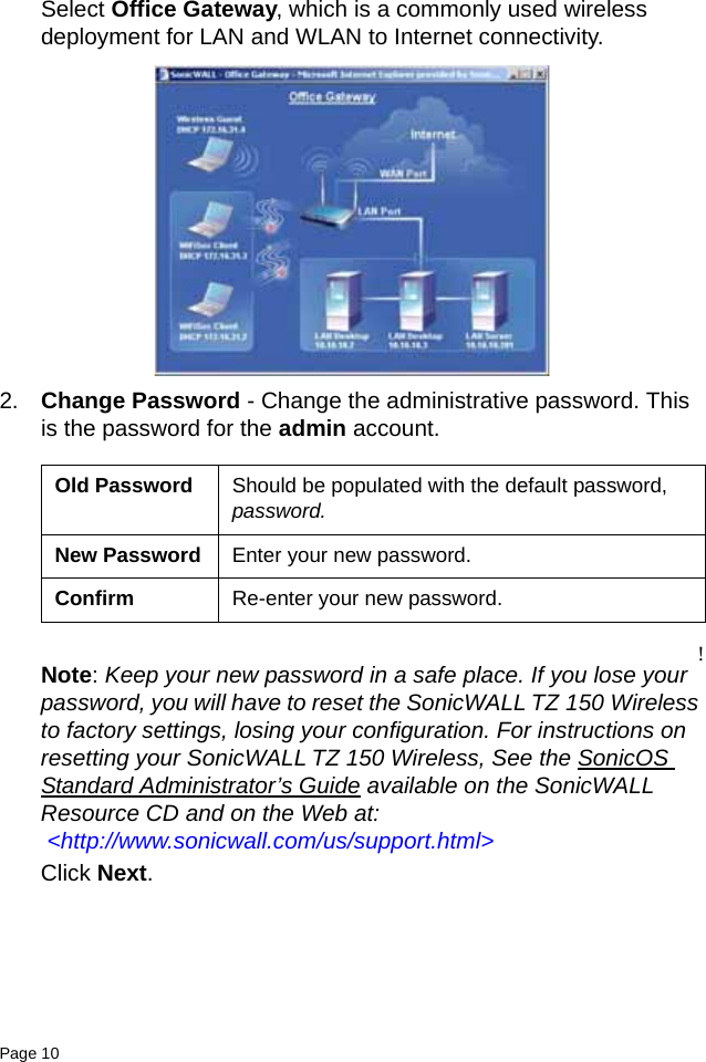 Page 10   Select Office Gateway, which is a commonly used wireless deployment for LAN and WLAN to Internet connectivity.2. Change Password - Change the administrative password. This is the password for the admin account. !Note: Keep your new password in a safe place. If you lose your password, you will have to reset the SonicWALL TZ 150 Wireless to factory settings, losing your configuration. For instructions on resetting your SonicWALL TZ 150 Wireless, See the SonicOS Standard Administrator’s Guide available on the SonicWALL Resource CD and on the Web at: &lt;http://www.sonicwall.com/us/support.html&gt;Click Next. Old Password Should be populated with the default password, password.New Password Enter your new password.Confirm Re-enter your new password.