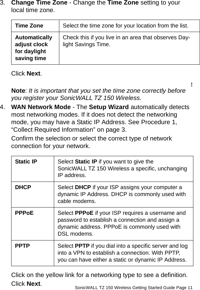          SonicWALL TZ 150 Wireless Getting Started Guide Page 113. Change Time Zone - Change the Time Zone setting to your local time zone. Click Next.!Note: It is important that you set the time zone correctly before you register your SonicWALL TZ 150 Wireless.4. WAN Network Mode - The Setup Wizard automatically detects most networking modes. If it does not detect the networking mode, you may have a Static IP Address. See Procedure 1, “Collect Required Information” on page 3.Confirm the selection or select the correct type of network connection for your network. Click on the yellow link for a networking type to see a definition. Click Next. Time Zone Select the time zone for your location from the list.Automatically adjust clock for daylight saving timeCheck this if you live in an area that observes Day-light Savings Time.Static IP Select Static IP if you want to give the SonicWALL TZ 150 Wireless a specific, unchanging IP address.DHCP Select DHCP if your ISP assigns your computer a dynamic IP Address. DHCP is commonly used with cable modems.PPPoE Select PPPoE if your ISP requires a username and password to establish a connection and assign a dynamic address. PPPoE is commonly used with DSL modems.PPTP Select PPTP if you dial into a specific server and log into a VPN to establish a connection. With PPTP, you can have either a static or dynamic IP Address. 