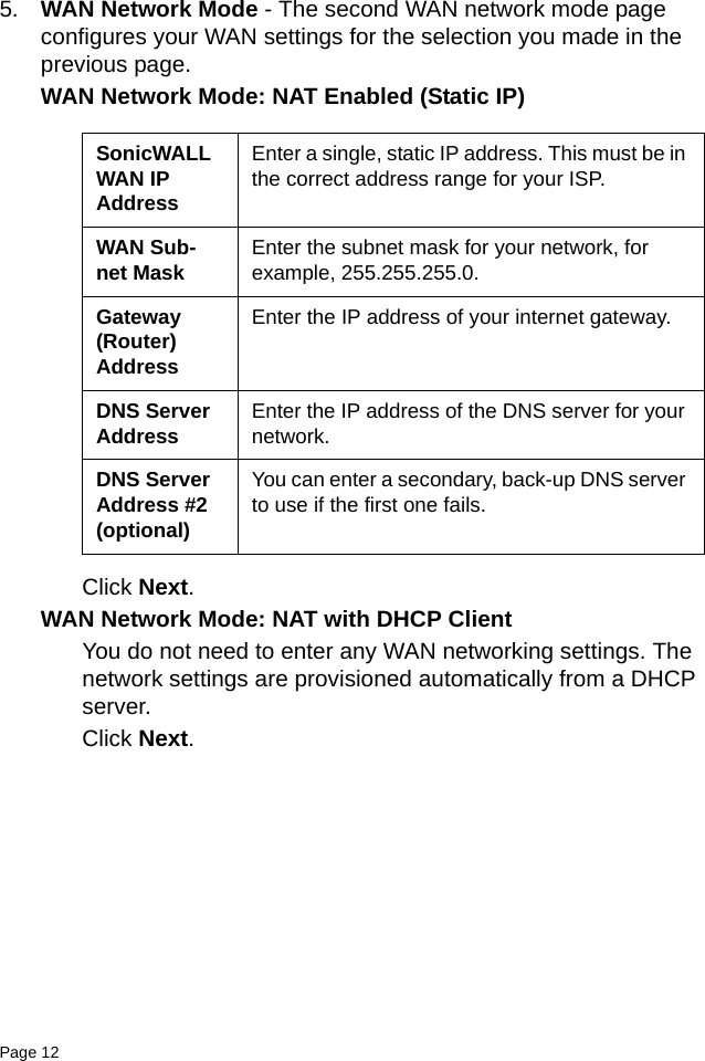 Page 12   5. WAN Network Mode - The second WAN network mode page configures your WAN settings for the selection you made in the previous page. WAN Network Mode: NAT Enabled (Static IP)Click Next.WAN Network Mode: NAT with DHCP ClientYou do not need to enter any WAN networking settings. The network settings are provisioned automatically from a DHCP server. Click Next.SonicWALL WAN IP AddressEnter a single, static IP address. This must be in the correct address range for your ISP.WAN Sub-net Mask Enter the subnet mask for your network, for example, 255.255.255.0.Gateway (Router) AddressEnter the IP address of your internet gateway.DNS Server Address Enter the IP address of the DNS server for your network.DNS Server Address #2 (optional)You can enter a secondary, back-up DNS server to use if the first one fails.
