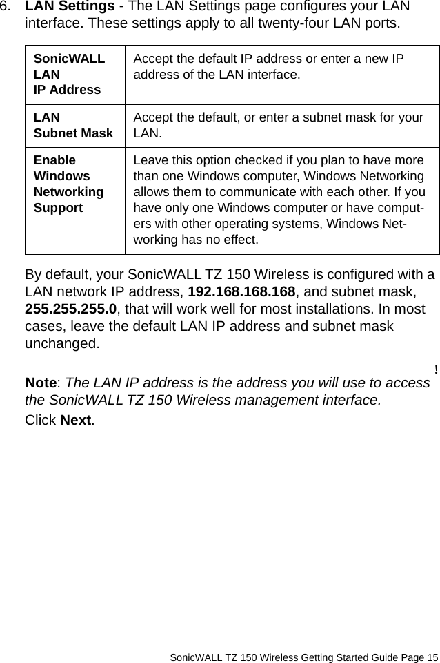          SonicWALL TZ 150 Wireless Getting Started Guide Page 156. LAN Settings - The LAN Settings page configures your LAN interface. These settings apply to all twenty-four LAN ports.By default, your SonicWALL TZ 150 Wireless is configured with a LAN network IP address, 192.168.168.168, and subnet mask, 255.255.255.0, that will work well for most installations. In most cases, leave the default LAN IP address and subnet mask unchanged. !Note: The LAN IP address is the address you will use to access the SonicWALL TZ 150 Wireless management interface. Click Next. SonicWALL LAN IP AddressAccept the default IP address or enter a new IP address of the LAN interface.LAN Subnet Mask Accept the default, or enter a subnet mask for your LAN.Enable Windows Networking SupportLeave this option checked if you plan to have more than one Windows computer, Windows Networking allows them to communicate with each other. If you have only one Windows computer or have comput-ers with other operating systems, Windows Net-working has no effect.