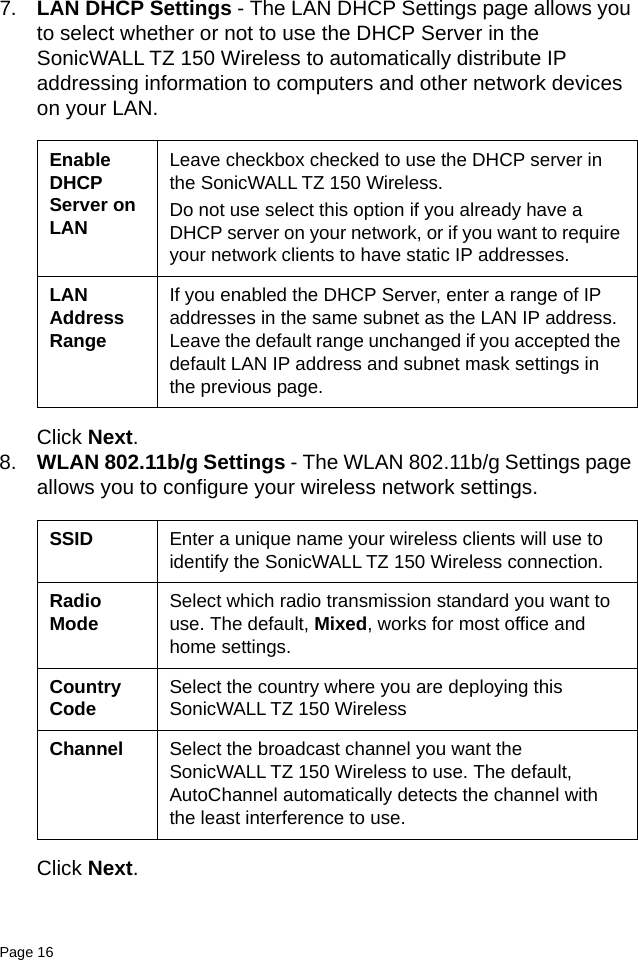 Page 16   7. LAN DHCP Settings - The LAN DHCP Settings page allows you to select whether or not to use the DHCP Server in the SonicWALL TZ 150 Wireless to automatically distribute IP addressing information to computers and other network devices on your LAN. Click Next.8. WLAN 802.11b/g Settings - The WLAN 802.11b/g Settings page allows you to configure your wireless network settings.Click Next.Enable DHCP Server on LANLeave checkbox checked to use the DHCP server in the SonicWALL TZ 150 Wireless. Do not use select this option if you already have a DHCP server on your network, or if you want to require your network clients to have static IP addresses. LAN Address RangeIf you enabled the DHCP Server, enter a range of IP addresses in the same subnet as the LAN IP address. Leave the default range unchanged if you accepted the default LAN IP address and subnet mask settings in the previous page.SSID Enter a unique name your wireless clients will use to identify the SonicWALL TZ 150 Wireless connection.Radio Mode Select which radio transmission standard you want to use. The default, Mixed, works for most office and home settings.Country Code Select the country where you are deploying this SonicWALL TZ 150 WirelessChannel Select the broadcast channel you want the SonicWALL TZ 150 Wireless to use. The default, AutoChannel automatically detects the channel with the least interference to use.