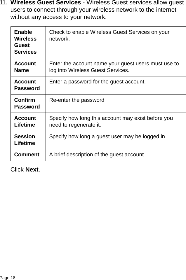Page 18   11. Wireless Guest Services - Wireless Guest services allow guest users to connect through your wireless network to the internet without any access to your network. Click Next.Enable Wireless Guest ServicesCheck to enable Wireless Guest Services on your network.Account Name Enter the account name your guest users must use to log into Wireless Guest Services.Account Password Enter a password for the guest account.Confirm Password Re-enter the passwordAccount Lifetime Specify how long this account may exist before you need to regenerate it. Session Lifetime Specify how long a guest user may be logged in.Comment A brief description of the guest account.