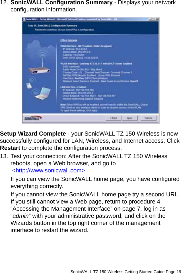          SonicWALL TZ 150 Wireless Getting Started Guide Page 1912. SonicWALL Configuration Summary - Displays your network configuration information. Setup Wizard Complete - your SonicWALL TZ 150 Wireless is now successfully configured for LAN, Wireless, and Internet access. Click Restart to complete the configuration process.13. Test your connection: After the SonicWALL TZ 150 Wireless reboots, open a Web browser, and go to &lt;http://www.sonicwall.com&gt;If you can view the SonicWALL home page, you have configured everything correctly.If you cannot view the SonicWALL home page try a second URL. If you still cannot view a Web page, return to procedure 4, “Accessing the Management Interface” on page 7, log in as “admin” with your administrative password, and click on the Wizards button in the top right corner of the management interface to restart the wizard. 