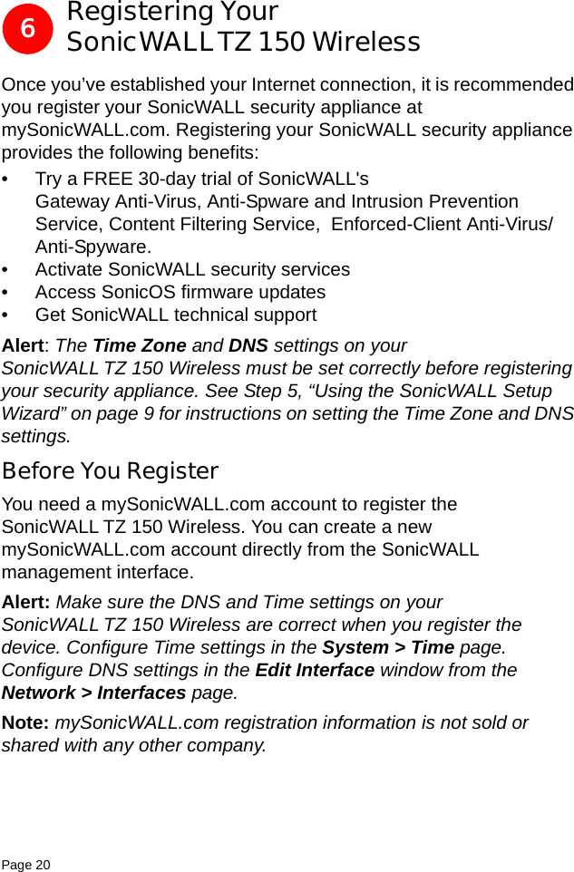 Page 20   Registering Your SonicWALLTZ 150 WirelessOnce you’ve established your Internet connection, it is recommended you register your SonicWALL security appliance at mySonicWALL.com. Registering your SonicWALL security appliance provides the following benefits:• Try a FREE 30-day trial of SonicWALL&apos;s Gateway Anti-Virus, Anti-Spware and Intrusion Prevention Service, Content Filtering Service,  Enforced-Client Anti-Virus/Anti-Spyware. • Activate SonicWALL security services• Access SonicOS firmware updates• Get SonicWALL technical supportAlert: The Time Zone and DNS settings on your SonicWALL TZ 150 Wireless must be set correctly before registering your security appliance. See Step 5, “Using the SonicWALL Setup Wizard” on page 9 for instructions on setting the Time Zone and DNS settings. Before You RegisterYou need a mySonicWALL.com account to register the SonicWALL TZ 150 Wireless. You can create a new mySonicWALL.com account directly from the SonicWALL management interface. Alert: Make sure the DNS and Time settings on your SonicWALL TZ 150 Wireless are correct when you register the device. Configure Time settings in the System &gt; Time page. Configure DNS settings in the Edit Interface window from the Network &gt; Interfaces page.Note: mySonicWALL.com registration information is not sold or shared with any other company.6